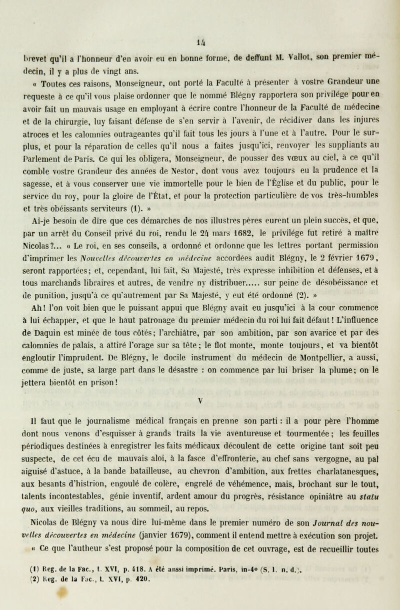 decin, il y a plus de vingt ans. « Toutes ces raisons, Monseigneur, ont porté la Faculté a présenter à vostre Grandeur une requeste à ce qu'il vous plaise ordonner que le nommé Blégny rapportera son privilège pour en avoir fait un mauvais usage en employant à écrire contre l'honneur de la Faculté de médecine et de la chirurgie, luy faisant défense de s'en servir à l'avenir, de récidiver dans les injures atroces et les calomnies outrageantes qu'il fait tous les jours à l'une et à l'autre. Pour le sur- plus, et pour la réparation de celles qu'il nous a faites jusqu'ici, renvoyer les suppliants au Parlement de Paris. Ce qui les obligera, Monseigneur, de pousser des vœux au ciel, à ce qu'il comble vostre Grandeur des années de Nestor, dont vous avez toujours eu la prudence et la sagesse, et à vous conserver une vie immortelle pour le bien de l'Église et du public, pour le service du roy, pour la gloire de l'État, et pour la protection particulière de vos très-humbles et très obéissants serviteurs (1). » Ai-je besoin de dire que ces démarches de nos illustres pères eurent un plein succès, et que, par un arrêt du Conseil privé du roi, rendu le 26 mars 1682, le privilège fut retiré à maître Nicolas?... « Le roi, en ses conseils, a ordonné et ordonne que les lettres portant permission d'imprimer les Nouvelles découvertes en médecine accordées audit Blégny, le 2 février 1679, seront rapportées; et, cependant, lui l'ait. Sa Majesté, très expresse inhibition et défenses, et à tous marchands libraires et autres, de vendre ny distribuer sur peine de désobéissance et de punition, jusqu'à ce qu'autrement par Sa Majesté, y eut été ordonné (2). » Ah! l'on voit bien que le puissant appui que Blégny avait eu jusqu'ici à la cour commence à lui échapper, et que le haut patronage du premier médecin du roi lui fait défaut ! L'influence de Daquin est minée de tous côtés; l'archiâtre, par son ambition, par son avarice et par des calomnies de palais, a attiré, l'orage sur sa tête; le flot monte, monte toujours, et va bientôt engloutir l'imprudent. De Blégny, le docile instrument du médecin de Montpellier, a aussi, comme de juste, sa large part dans le désastre : on commence par lui briser la plume; on le jettera bientôt en prison ! Il faut que le journalisme médical français en prenne son parti : il a pour père l'homme dont nous venons d'esquisser à grands traits la vie aventureuse et tourmentée ; les feuilles périodiques destinées à enregistrer les faits médicaux découlent de cette origine tant soit peu suspecte, de cet écu de mauvais aloi, à la fasce d'effronterie, au chef sans vergogne, au pal aiguisé d'astuce, à la bande batailleuse, au chevron d'ambition, aux frettes charlatanesques, aux besants d'histrion, engoulé de colère, engrelé de véhémence, mais, brochant sur le tout, talents incontestables, génie inventif, ardent amour du progrès, résistance opiniâtre au statu quo, aux vieilles traditions, au sommeil, au repos. Nicolas de Blégny va nous dire lui-même dans le premier numéro de son Journal des nou- velles découvertes en médecine (janvier 1679), comment il entend mettre à exécution son projet. « Ce que l'autheur s'est proposé pour la composition de cet ouvrage, est de recueillir toutes (1) Reg. de la Fac, t. XVI, p. 418. A été aussi imprimé. Paris, in-4» (S. 1. n. d.;. (2) Keg. de la Fac, t. XVI, p. 420.