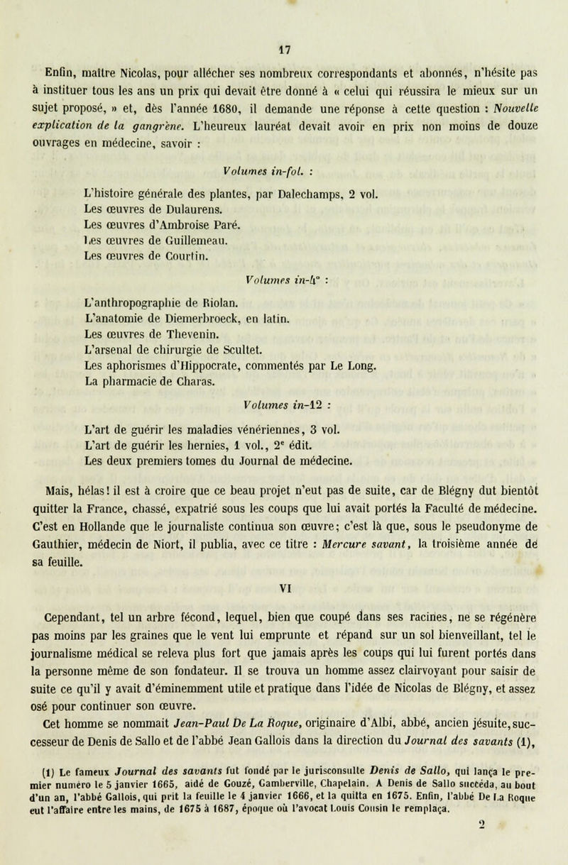 Enfin, maître Nicolas, pour allécher ses nombreux correspondants et abonnés, n'hésite pas à instituer tous les ans un prix qui devait être donné à « celui qui réussira le mieux sur un sujet proposé, » et, dès l'année 1680, il demande une réponse à cette question : Nouvelle explication de la gangrené. L'heureux lauréat devait avoir en prix non moins de douze ouvrages en médecine, savoir : Volumes in-fol. : L'histoire générale des plantes, par Dalechamps, 2 vol. Les œuvres de Dulaurens. Les œuvres d'Ambroise Paré. Les œuvres de Guillemeau. Les œuvres de Courtin. Volumes in-lx° '■ L'anthropographie de Riolan. L'anatomie de Diemerbroeck, en latin. Les œuvres de Thevenin. L'arsenal de chirurgie de Scultet. Les aphorismes d'Hippocrate, commentés par Le Long. La pharmacie de Charas. Volumes in-12 : L'art de guérir les maladies vénériennes, 3 vol. L'art de guérir les hernies, 1 vol., 2e édit. Les deux premiers tomes du Journal de médecine. Mais, hélas! il est à croire que ce beau projet n'eut pas de suite, car de Blégny dut bientôt quitter la France, chassé, expatrié sous les coups que lui avait portés la Faculté de médecine. C'est en Hollande que le journaliste continua son œuvre; c'est là que, sous le pseudonyme de Gauthier, médecin de Niort, il publia, avec ce titre : Mercure savant, la troisième année de sa feuille. VI Cependant, tel un arbre fécond, lequel, bien que coupé dans ses racines, ne se régénère pas moins par les graines que le vent lui emprunte et répand sur un sol bienveillant, tel le journalisme médical se releva plus fort que jamais après les coups qui lui furent portés dans la personne môme de son fondateur. Il se trouva un homme assez clairvoyant pour saisir de suite ce qu'il y avait d'éminemment utile et pratique dans l'idée de Nicolas de Blégny, et assez osé pour continuer son œuvre. Cet homme se nommait Jean-Paul De La Roque, originaire d'Albi, abbé, ancien jésuite, suc- cesseur de Denis de Sallo et de l'abbé Jean Gallois dans la direction du Journal des savants (1), (1) Le fameux Journal des savants fut fondé par le jurisconsulte Denis de Sallo, qui lança le pre- mier numéro le 5 janvier 1665, aidé de Gouzé, Camberville, Chapelain. A Denis de Sallo succéda, au bout d'un an, l'abbé Gallois, qui prit la feuille le 4 janvier 1666, et la quitta en 1675. Enfin, l'abbé De l.a Koque eut l'affaire entre les mains, de 1675 à 1687, époque où l'avocat Louis Cousin le remplaça. 9