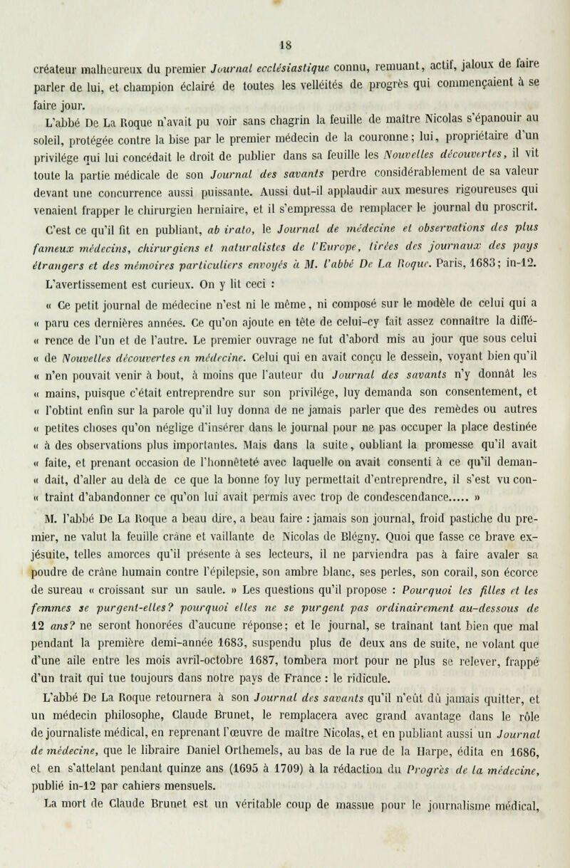 créateur malheureux du premier Journal ecclésiastique connu, remuant, actif, jaloux de taire parler de lui, et champion éclairé de toutes les velléités de progrès qui commençaient à se faire jour. L'abbé De La Roque n'avait pu voir sans chagrin la feuille de maître Nicolas s'épanouir au soleil, protégée contre la bise par le premier médecin de la couronne; lui, propriétaire d'un privilège qui lui concédait le droit de publier dans sa feuille les Nouvelles découvertes, il vit toute la partie médicale de son Journal, des savants perdre considérablement de sa valeur devant une concurrence aussi puissante. Aussi dut-il applaudir aux mesures rigoureuses qui venaient frapper le chirurgien herniaire, et il s'empressa de remplacer le journal du proscrit. C'est ce qu'il fit en publiant, ab irato, le Journal de médecine et observations des plus fameux médecins, chirurgiens et naturalistes de l'Europe, Urées des journaux des pays étrangers et des mémoires particuliers envoyés à M. l'abbé De La l\oque. Paris, 1683 ; in-12. L'avertissement est curieux. On y lit ceci : « Ce petit journal de médecine n'est ni le même, ni composé sur le modèle de celui qui a « paru ces dernières années. Ce qu'on ajoute en tête de celui-cy fait assez connaître la diffé- « rence de l'un et de l'autre. Le premier ouvrage ne fut d'abord mis au jour que sous celui « de Nouvelles découvertes en médecine. Celui qui en avait conçu le dessein, voyant bien qu'il « n'en pouvait venir à bout, à moins que l'auteur du Journal des savants n'y donnât les « mains, puisque c'était entreprendre sur son privilège, luy demanda son consentement, et « l'obtint enfin sur la parole qu'il luy donna de ne jamais parler que des remèdes ou autres « petites choses qu'on néglige d'insérer dans le journal pour ne pas occuper la place destinée « à des observations plus importantes. Mais dans la suite, oubliant la promesse qu'il avait « faite, et prenant occasion de l'honnêteté avec laquelle on avait consenti à ce qu'il deman- « dait, d'aller au delà de ce que la bonne foy luy permettait d'entreprendre, il s'est vu con- « traint d'abandonner ce qu'on lui avait permis avec trop de condescendance » M. l'abbé De La Hoque a beau dire, a beau faire : jamais son journal, froid pastiche du pre- mier, ne valut la feuille crâne et vaillante de Nicolas de Blégny. Quoi que fasse ce brave ex- jésuite, telles amorces qu'il présente à ses lecteurs, il ne parviendra pas à faire avaler sa poudre de crâne humain contre l'épilepsie, son ambre blanc, ses perles, son corail, son écorce de sureau « croissant sur un saule. » Les questions qu'il propose : Pourquoi les filles et les femmes se purgent-elles? pourquoi elles ne se purgent pas ordinairement au-dessous de 12 ans? ne seront honorées d'aucune réponse; et le journal, se traînant tant bien que mal pendant la première demi-année 1683, suspendu plus de deux ans de suite, ne volant que d'une aile entre les mois avril-octobre 1687, tombera mort pour ne plus se relever, frappé d'un trait qui tue toujours dans notre pays de France : le ridicule. L'abbé De La Roque retournera à son Journal des savants qu'il n'eût du jamais quitter, et un médecin philosophe, Claude Brunet, le remplacera avec grand avantage dans le rôle de journaliste médical, en reprenant l'œuvre de maître Nicolas, et en publiant aussi un Journal de médecine, que le libraire Daniel Orthemels, au bas de la rue de la Harpe, édita en 1686, et en s'altelant pendant quinze ans (1695 à 1709) à la rédaction du Progrès de la médecine, publié in-12 par cahiers mensuels. La mort de Claude Brunet est un véritable coup de massue pour le journalisme médical,