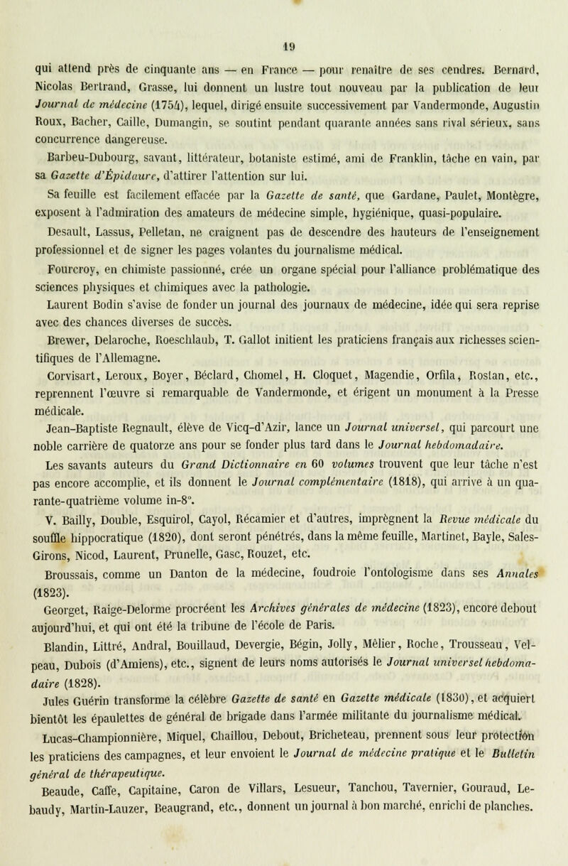 qui atlend près de cinquante ans — en France — pour renaître de ses cendres. Bernard, Nicolas Bertrand, Grasse, lui donnent un lustre tout nouveau par la publication de leur Journal de médecine (1754), lequel, dirigé ensuite successivement par Vandermonde, Augustin Roux, Bâcher, Caille, Dumangin, se soutint pendant quarante années sans rival sérieux, sans concurrence dangereuse. Barbeu-Dubourg, savant, littérateur, botaniste estimé, ami de Franklin, tâche en vain, par sa Gazette d'Épidaure, d'attirer l'attention sur lui. Sa feuille est facilement effacée par la Gazette de santé, que Gardane, Paulet, Montègre, exposent à l'admiration des amateurs de médecine simple, hygiénique, quasi-populaire. Desault, Lassus, Pelletan, ne craignent pas de descendre des hauteurs de l'enseignement professionnel et de signer les pages volantes du journalisme médical. Fourcroy, en chimiste passionné, crée un organe spécial pour l'alliance problématique des sciences physiques et chimiques avec la pathologie. Laurent Bodin s'avise de fonder un journal des journaux de médecine, idée qui sera reprise avec des chances diverses de succès. Brewer, Delaroche, Roeschlaub, T. Gallot initient les praticiens français aux richesses scien- tifiques de l'Allemagne. Corvisart, Leroux, Boyer, Béclard, Chomel, H. Cloquet, Magendie, Orfila, Roslan, etc., reprennent l'œuvre si remarquable de Vandermonde, et érigent un monument à la Presse médicale. Jean-Baptiste Regnault, élève de Vicq-d'Azir, lance un Journal universel, qui parcourt une noble carrière de quatorze ans pour se fonder plus tard dans le Journal hebdomadaire. Les savants auteurs du Grand Dictionnaire en 60 volumes trouvent que leur tâche n'est pas encore accomplie, et ils donnent le Journal complémentaire (1818), qui arrive à un qua- rante-quatrième volume in-8°. V. Bailly, Double, Esquirol, Cayol, Récamier et d'autres, imprègnent la Revue médicale du souffle hippocratique (1820), dont seront pénétrés, dans la même feuille, Martinet, Bayle, Sales- Girons, Nicod, Laurent, Prunelle, Gasc, Rouzet, etc. Broussais, comme un Danton de la médecine, foudroie l'ontologisme dans ses Annales (1823). Georget, Raige-Delorme procréent les Archives générales de médecine (1823), encore debout aujourd'hui, et qui ont été la tribune de l'école de Paris. Blandin, Littré, Andral, Bouillaud, Devergie, Bégin, Jolly, Mêlier, Roche, Trousseau, Vel- peau, Dubois (d'Amiens), etc., signent de leurs noms autorisés le Journal universel hebdoma- daire (1828). Jules Guérin transforme la célèbre Gazette de santé en Gazette médicale (1830), et acquiert bientôt les épaulettes de général de brigade dans l'armée militante du journalisme médical. Lucas-Championnière, Miquel, Chaillou, Debout, Bricheteau, prennent sous leur protection les praticiens des campagnes, et leur envoient le Journal de médecine pratique et le Bulletin général de thérapeutique. Beaude, Caffe, Capitaine, Caron de Villars, Lesueur, Tanchou, Tavernier, Gouraud, Le- baudy, Martin-Lauzer, Beaugrand, etc., donnent un journal à bon marché, enrichi de planches.