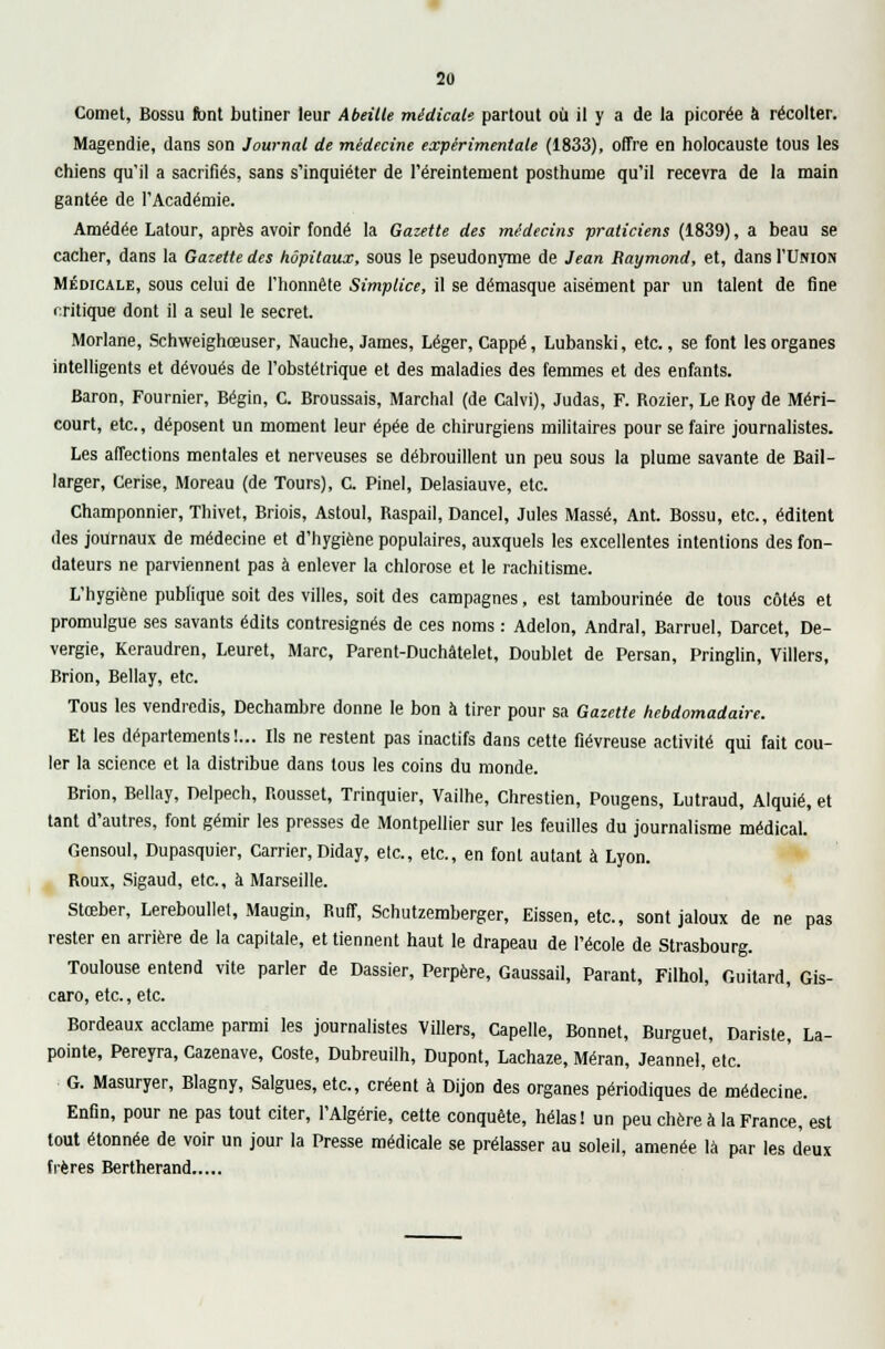 Cornet, Bossu font butiner leur Abeille médicale partout où il y a de la picorée à récolter. Magendie, dans son Journal de médecine expérimentale (1833), offre en holocauste tous les chiens qu'il a sacrifiés, sans s'inquiéter de l'éreinternent posthume qu'il recevra de la main gantée de l'Académie. Amédée Latour, après avoir fondé la Gazette des médecins praticiens (1839), a beau se cacher, dans la Gazette des hôpitaux, sous le pseudonyme de Jean Raymond, et, dans I'Uiuon Médicale, sous celui de l'honnête Simptice, il se démasque aisément par un talent de fine critique dont il a seul le secret. Morlane, Schweighœuser, Nauche, James, Léger, Cappé, Lubanski, etc., se font les organes intelligents et dévoués de l'obstétrique et des maladies des femmes et des enfants. Baron, Fournier, Bégin, C. Broussais, Marchai (de Calvi), Judas, F. Rozier, Le Roy de Méri- court, etc., déposent un moment leur épée de chirurgiens militaires pour se faire journalistes. Les affections mentales et nerveuses se débrouillent un peu sous la plume savante de Bail- larger, Cerise, Moreau (de Tours), C. Pinel, Delasiauve, etc. Champonnier, Thivet, Briois, Astoul, Raspail, Dancel, Jules Massé, Ant. Bossu, etc., éditent des journaux de médecine et d'hygiène populaires, auxquels les excellentes intentions des fon- dateurs ne parviennent pas à enlever la chlorose et le rachitisme. L'hygiène publique soit des villes, soit des campagnes, est tambourinée de tous côtés et promulgue ses savants édits contresignés de ces noms : Adelon, Andral, Barruel, Darcet, De- vergie, Keraudren, Leuret, Marc, Parent-Duchâtelet, Doublet de Persan, Pringlin, Villers, Brion, Bellay, etc. Tous les vendredis, Dechambre donne le bon à tirer pour sa Gazette hebdomadaire. Et les départements!... Ils ne restent pas inactifs dans cette fiévreuse activité qui fait cou- ler la science et la distribue dans tous les coins du monde. Brion, Bellay, Delpech, Rousset, Trinquier, Vailhe, Chrestien, Pougens, Lutraud, Alquié, et tant d'autres, font gémir les presses de Montpellier sur les feuilles du journalisme médical. Gensoul, Dupasquier, Carrier, Diday, etc., etc., en font autant à Lyon. Roux, Sigaud, etc., à Marseille. Stœber, Lereboullet, Maugin, Ruff, Schutzemberger, Eissen, etc., sont jaloux de ne pas rester en arrière de la capitale, et tiennent haut le drapeau de l'école de Strasbourg. Toulouse entend vite parler de Dassier, Perpère, Gaussail, Parant, Filhol, Guitard, Gis- caro, etc., etc. Bordeaux acclame parmi les journalistes Villers, Capelle, Bonnet, Burguet, Dariste, La- pointe, Pereyra, Cazenave, Coste, Dubreuilh, Dupont, Lachaze, Méran, Jeannel, etc. G. Masuryer, Blagny, Salgues, etc., créent à Dijon des organes périodiques de médecine. Enfin, pour ne pas tout citer, l'Algérie, cette conquête, hélas! un peu chère à la France, est tout étonnée de voir un jour la Presse médicale se prélasser au soleil, amenée là par les deux frères Bertherand