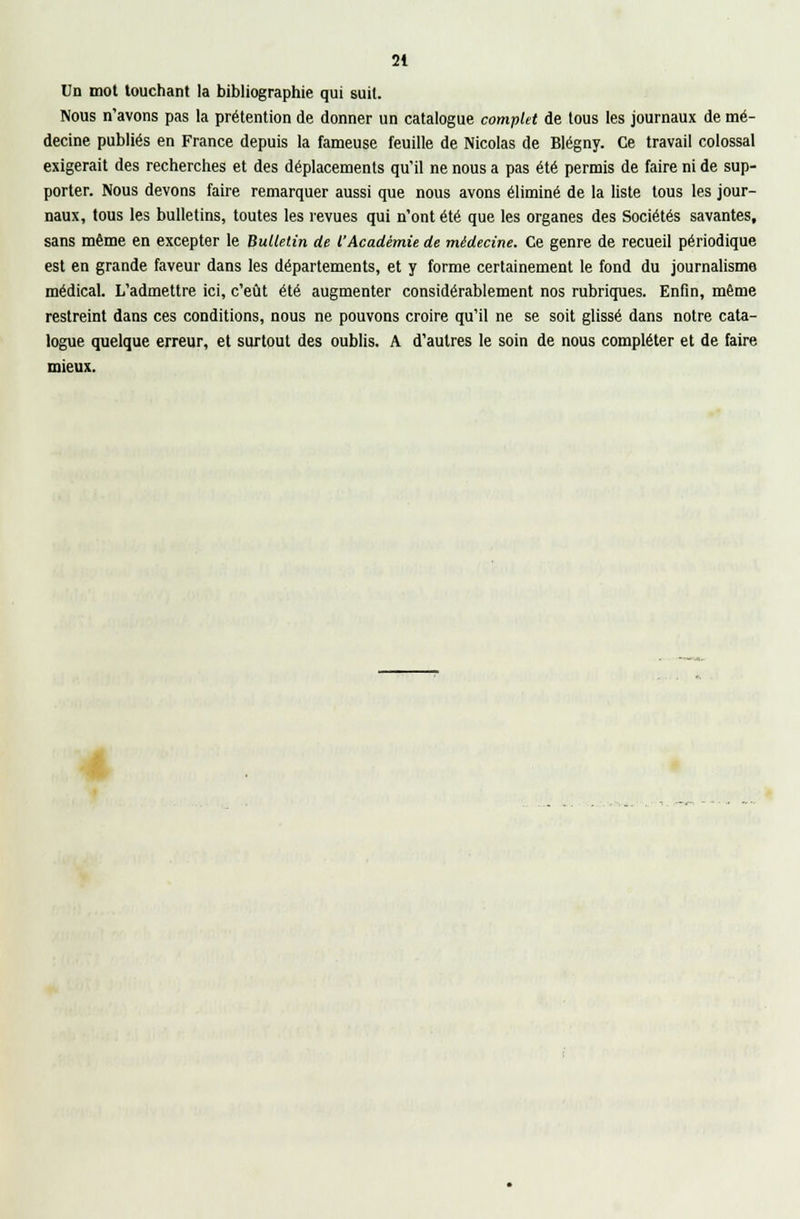 Un mot touchant la bibliographie qui suit. Nous n'avons pas la prétention de donner un catalogue complet de tous les journaux de mé- decine publiés en France depuis la fameuse feuille de Nicolas de Blégny. Ce travail colossal exigerait des recherches et des déplacements qu'il ne nous a pas été permis de faire ni de sup- porter. Nous devons faire remarquer aussi que nous avons éliminé de la liste tous les jour- naux, tous les bulletins, toutes les revues qui n'ont été que les organes des Sociétés savantes, sans même en excepter le Bulletin de l'Académie de médecine. Ce genre de recueil périodique est en grande faveur dans les départements, et y forme certainement le fond du journalisme médical. L'admettre ici, c'eût été augmenter considérablement nos rubriques. Enfin, même restreint dans ces conditions, nous ne pouvons croire qu'il ne se soit glissé dans notre cata- logue quelque erreur, et surtout des oublis. A d'autres le soin de nous compléter et de faire mieux.