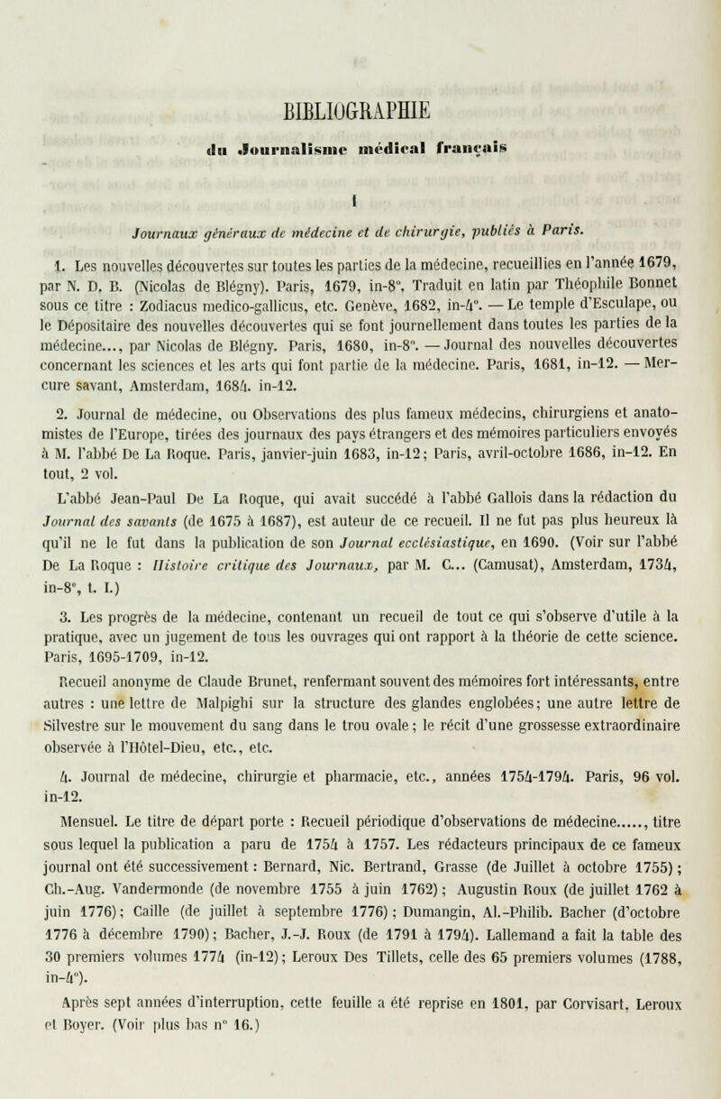 BIBLIOGRAPHIE «lu Journalisme médical français I Journaux généraux de médecine et de chirurgie, publiés à Paris. 1. Les nouvelles découvertes sur toutes les parties de la médecine, recueillies en l'année 1679, par N. D. B. (Nicolas de Blégny). Paris, 1679, in-8. Traduit en latin par Théophile Bonnet sous ce litre : Zodiacus medico-gallicus, etc. Genève, 1682, in-4°. — Le temple d'Esculape, ou le Dépositaire des nouvelles découvertes qui se font journellement dans toutes les parties de la médecine..., par Nicolas de Blégny. Paris, 1680, in-8. —Journal des nouvelles découvertes concernant les sciences et les arts qui font partie de la médecine. Paris, 1681, in-12. — Mer- cure savant, Amsterdam, 1684. in-12. 2. Journal de médecine, ou Observations des plus fameux médecins, chirurgiens et anato- mistes de l'Europe, tirées des journaux des pays étrangers et des mémoires particuliers envoyés à M. l'abbé De La Roque. Paris, janvier-juin 1683, in-12; Paris, avril-octobre 1686, in-12. En tout, 2 vol. L'abbé Jean-Paul De La Roque, qui avait succédé à l'abbé Gallois dans la rédaction du Journal des sava?its (de 1675 à 1687), est auteur de ce recueil. Il ne fut pas plus heureux là qu'il ne le fut dans la publication de son Journal ecclésiastique, en 1690. (Voir sur l'abbé De La Roque : Histoire critique des Journaux, par M. C... (Camusat), Amsterdam, 1734, in-8% t. I.) 3. Les progrès de la médecine, contenant un recueil de tout ce qui s'observe d'utile à la pratique, avec un jugement de tous les ouvrages qui ont rapport à la théorie de cette science. Paris, 1695-1709, in-12. Recueil anonyme de Claude Brunet, renfermant souvent des mémoires fort intéressants, entre autres : une lettre de Malpiglii sur la structure des glandes englobées; une autre lettre de Silvestre sur le mouvement du sang dans le trou ovale ; le récit d'une grossesse extraordinaire observée à l'IIôtel-Dieu, etc., etc. 4. Journal de médecine, chirurgie et pharmacie, etc., années 1754-1794. Paris, 96 vol. in-12. Mensuel. Le titre de départ porte : Recueil périodique d'observations de médecine , titre sous lequel la publication a paru de 1754 à 1757. Les rédacteurs principaux de ce fameux journal ont été successivement : Bernard, Nie. Bertrand, Grasse (de Juillet à octobre 1755) ; Ch.-Aug. Vandermonde (de novembre 1755 à juin 1762) ; Augustin Roux (de juillet 1762 à juin 1776); Caille (de juillet à septembre 1776); Dumangin, Al.-Philib. Bâcher (d'octobre 1776 à décembre 1790) ; Bâcher, J.-J. Roux (de 1791 à 1794). Lallemand a fait la table des 30 premiers volumes 1774 (in-12); Leroux Des Tillets, celle des 65 premiers volumes (1788, in-4°). Après sept années d'interruption, cette feuille a été reprise en 1801, par Corvisart, Leroux et Boyer. (Voir plus bas n 16.)