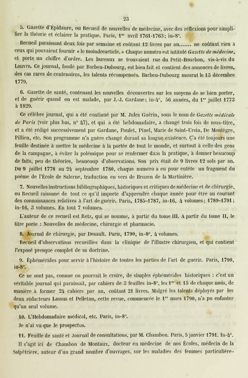 5. Gazette d'Épidaure, ou Recueil de nouvelles de médecine, avec des réflexions pour simpli- fier la théorie et éclairer la pratique. Paris, 1 avril 1761-1763; in-8°. Recueil paraissant deux fois par semaine et coûtant 12 livres par an ne coûtant rien à ceux qui pouvaient fournir « le moindrearticle. » Chaque numéro est intitulé Gazette de médecine, et porte un chiffre d'ordre. Les bureaux se trouvaient rue du Petit-Bourbon, vis-à-vis du Louvre. Ce journal, fondé par Barbeu-Dubourg, est bien fait et contient des annonces de livres, des cas rares de centenaires, les talents récompensés. Barbeu-Dubourg mourut le 13 décembre 1779. 6. Gazette de santé, contenant les nouvelles découvertes sur les moyens de se bien porter, et de guérir quand on est malade, par J.-J. Gardane; in-4, 56 années, du 1 juillet 1773 à 1829. Ce célèbre journal, qui a été continué par M. Jules Guérin, sous le nom de Gazette médicale de Paris (voir plus bas, n° hl), et qui a été hebdomadaire, a changé trois fois de sous-titre, et a été rédigé successivement par Gardane, Paulel, Pinel, Marie de Saint-Ursin, De Montègre, Pillien, etc. Son programme n'a guère changé durant sa longue existence. C'a été toujours une feuille destinée à mettre la médecine à la portée de tout le monde, et surtout à celle des gens de la campagne, à éviter la polémique pour se renfermer dans la pratique, à donner beaucoup de faits, peu de théories, beaucoup d'observations. Son prix était de 9 livres 12 sols par an. Du 9 juillet 1778 au 24 septembre 1780, chaque numéro a eu pour entête un fragment du poème de l'École de Salerne, traduction en vers de Bruzen de. la Martinière. 7. Nouvelles instructions bibliographiques, historiques et critiques de médecine et de chirurgie, ou Recueil raisonné de tout ce qu'il importe d'apprendre chaque année pour être au courant des connaissances relatives à l'art de guérir. Paris, 1785-1787, in-16, k volumes; 1789-1791; in-16, 3 volumes. En tout 7 volumes. L'auteur de ce recueil est Retz, qui se nomme, à partir du tome III. A partir du tome II, le titre porte : Nouvelles de médecine, chirurgie et pharmacie. 8. Journal de chirurgie, par Desault. Paris, 1790, in-8°, k volumes. Recueil d'observations recueillies dans la clinique de l'illustre chirurgien, et qui contient l'exposé presque complet de sa doctrine. 9. Éphémérides pour servir à l'histoire de toutes les parties de l'art de guérir. Paris, 1790, in-8°. Ce ne sont pas, comme on pourrait le croire, de simples éphémérides historiques : c'est un véritable journal qui paraissait, par cahiers de 3 feuilles in-8°, les 1 et 15 de chaque mois, de manière à former 2Zi cahiers par an, coûtant 21 livres. Malgré les talents déployés par les deux rédacteurs Lassus et Pelletai), cette revue, commencée le 1 mars 1790, n'a pu enfanter qu'un seul volume. 10. L'Hebdomadaire médical, etc. Paris, in-8. Je n'ai vu que le prospectus. 11. Feuille de santé et Journal de consultations, par M. Chambon. Paris, 5 janvier 1791. In-Zi°. Il s'agit ici de Chambon de Montaux, docteur en médecine de nos Écoles, médecin de la Salpêtrière, auteur d'un grand nombre d'ouvrages, sur les maladies des femmes particulière-