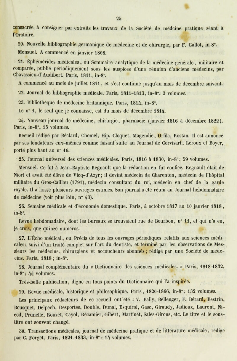 consacrée à consigner par extraits les travaux de la Société de oiédcine pratique séant à l'Oratoire. 20. Nouvelle bibliographie germanique de médecine et de chirurgie, par F. Gallot, in-8°. Mensuel. A commencé en janvier 1808. 21. Éphémérides médicales, ou Sommaire analytique de la médecine générale, militaire et comparée, publié périodiquement sous les auspices d'une réunion d'anciens médecins, par Chavassieu-d'Audibert. Paris, 1811, in-8. A commencé au mois de juillet 1811, et s'est continué jusqu'au mois de décembre suivant. 22. Journal de bibliographie médicale. Paris, 1811-1813, in-8°, 3 volumes. 23. Bibliothèque de médecine britannique. Paris, 1814, in-8. Le n° 1, le seul que je connaisse, est du mois de décembre 1814. 24. Nouveau journal de médecine, chirurgie, pharmacie (janvier 1816 à décembre 1822). Paris, in-8°, 15 volumes. Recueil rédigé par Béclard, Chomel, Hip. Cloquet, Magendie, Orfila, Rostan. Il est annoncé par ses fondateurs eux-mêmes comme faisant suite au Journal de Corvisart, Leroux et Boyer, porté plus haut au n° 16. 25. Journal universel des sciences médicales. Paris, 1816 à 1830, in-8; 59 volumes. Mensuel. Ce fut à Jean-Baptiste Regnault que la rédaction en fut confiée. Regnault était de Niort et avait été élève de Vicq-d'Azyr; il devint médecin de Charenton, médecin de l'hôpital militaire du Gros-Caillou (1791), médecin consultant du roi, médecin en chef de la garde royale. Il a laissé plusieurs ouvrages estimés. Son journal a été réuni au Journal hebdomadaire de médecine (voir plus loin, n° 43). 26. Semaine médicale et d'économie domestique. Paris, 4 octobre 1817 au 10 janvier 1818, in-8°. Revue hebdomadaire, dont les bureaux se trouvaient rue de Bourbon, n° 11, et qui n'a eu, je crois, que quinze numéros. 27. L'Écho médical, ou Précis de tous les ouvrages périodiques relatifs aux sciences médi- cales; suivi d'un traité complet sur l'art du dentiste, et terminé par les observations de Mes- sieurs les médecins, chirurgiens et accoucheurs abonnés ; rédigé par une Société de méde- cins. Paris, 1818; in-8°. 28. Journal complémentaire du « Dictionnaire des sciences médicales. » Paris, 1818-1832, in-8; 44 volumes. Très-belle publication, digne en tous points du Dictionnaire qui l'a inspirée. 29. Revue médicale, historique et philosophique. Paris, 1820-1866, in-8° ; 132 volumes. Les principaux rédacteurs de ce recueil ont été : V. Bally, Bellenger, F. Bérard, Bestrin, Bousquet, Delpech, Desportes, Double, Dunal, Esquirol, Gasc, Giraudy, Jadioux, Laurent, Ni- cod, Prunelle, Rouzet, Cayol, Récamier, Gibert, Martinet, Sales-Girons, etc. Le titre et le sous- titre ont souvent changé. 30. Transactions médicales, journal de médecine pratique et de littérature médicale, rédigé par C. Forget. Paris, 1821-1833, in-8° ; 14 volumes.