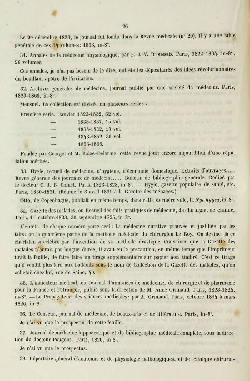 Le 20 décembre 1833, le journal fut fondu dans la Revue médicale (n° 29). Il y a une table générale de ces 14 volumes ; 1833, in-8. 31. Annales de la médecine physiologique, par F.-J.-V. Broussais. Paris, 1822-1834, in-8 ; 26 volumes. Ces annales, je n'ai pas besoin de le dire, ont été les dépositaires des idées révolutionnaires du bouillant apôtre de l'irritation. 32. Archives générales de médecine, journal publié par une société de médecins. Paris, 1823-1866, in-8°. Mensuel. La collection est divisée en plusieurs séries : Première série. Janvier 1823-1832, 32 vol. — 1833-1837, 15 vol. — 1838-1842, 15 vol. — 1843-1852, 30 vol. — 1853-1866. Fondée par Georget et M. Raige-Delorme, cette revue jouit encore aujourd'hui d'une répu- tation méritée. 33. Ilygie, recueil de médecine, d'hygiène, d'économie domestique. Extraits d'ouvrages Revue générale des journaux de médecine Bulletin de bibliographie générale. Rédigé par le docteur C. .1. B. ComeL Paris, 1823-1828, in-8. — Hygie, gazette populaire de santé, etc. Paris, 1830-1831. (Réunie le 3 avril 1831 à la Gazetle des ménages.) Otlo, de Copenhague, publiait en même temps, dans cette dernière ville, la Nye hygea, in-8°. 34. Gazette des malades, ou Recueil des faits pratiques de médecine, de chirurgie, de chimie. Paris, 1er octobre 1823, 30 septembre 1725, in-8°. L'entête de chaque numéro porte ceci : La médecine curative prouvée et justifiée par les faits; ou la quatrième partie de la méthode médicale du chirurgien Le Roy. On devine là ce charlatan si célèbre par l'invention de sa méthode drastique. Convaincu que sa Gazette des malades n'aurait pas longue durée, il avait eu la précaution, en même temps que l'imprimeur tirait la feuille, de faire faire un tirage supplémentaire sur papier non timbré. C'est ce tirage qu'il vendit plus lard aux badauds sous le nom de Collection de la Gazette des malades, qu'on achetait chez lui, rue de Seine, 49. 35. L'indicateur médical, ou Journal d'annonces de médecine, de chirurgie et de pharmacie pour la France et l'étranger, publié sous la direction de M. Aimé Grimaud. Paris, 1823-1824, in-8. — Le Propagateur des sciences médicales ; par A. Grimaud. Paris, octobre 1824 à mars 1826, in-8\ 36. Le Censeur, journal de médecine, de beaux-arts et de littérature. Paris, in-8°. Je n'ai vu que le prospectus de cette feuille. 37. Journal de médecine hippocratique et de bibliographie médicale complète, sous la direc- tion du docteur Pougens. Paris, 1826, in-8°. Je n'ai vu que le prospectus. 38. Répertoire général d'anatomie et de physiologie pathologiques, et de clinique chirurgi-