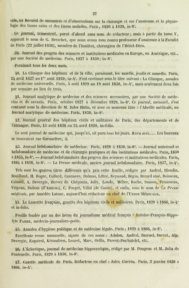 cale, ou Recueil do mémoires et d'observations sur la chirurgie et sur l'analomie et la physio- logie des tissus sains cl des tissus malades. Paris, 1826 à 1829, in-8°. Ce journal, trimestriel, parut d'abord sans nom de rédacteur; mais à partir du tome V, apparaît le nom de G. Breschet, que nous avons tous connu professeur d'analoniie à la Faculté de Paris (22 juillet 1836), membre de l'Institut, chirurgien de l'Hôtel-Dieu. 39. Journal des progrès des sciences et institutions médicales en Europe, en Amérique, etc., par une Société de médecins. Paris, 1827 à 1830; in-8. Paraissait tous les deux mois. 40. La Clinique des hôpitaux et de la ville, paraissant, les mardis, jeudis et samedis. Paris, 2/i avril 1827 au 1 août 1829 ; in-4. S'est continué sous le titre suivant : La Clinique, annales de médecine universelle. Paris, 5 août 1829 au 18 août 1830, in-4°, mais seulement deux fois par semaine au lieu de trois. 41. Journal analytique de médecine et des sciences accessoires, par une Société de méde- cins et de savants. Paris, octobre 1827 à décembre 1829, in-8°. Ce journal, mensuel, s'est continué sous la direction de M. Jules Hatin, et avec ce nouveau titre : l'Abeille médicale, ou Journal analytique de médecine. Paris, 1830, in-8. 42. Journal général des hôpitaux civils et militaires de Paris, des départements et de l'étranger. Paris, 15 août 1828 au 24 avril 1829, in-folio. Le seul journal de médecine qui, jusqu'ici, ait paru tous les jours. Rara avis Les bureaux se trouvaient rue Garancière, 5. 43. Journal hebdomadaire de médecine. Paris, 1828 à 1830, in-8°. — Journal universel et hebdomadaire de médecine et de chirurgie pratiques et des institutions médicales. Paris, 1830 à 1833, in-8°. — Journal hebdomadaire des progrès des sciences et institutions médicales. Paris, 1884 à 1838, in-8°. — La Presse médicale, ancien journal hebdomadaire. Paris, 1837, in-4°. Tels sont les quatres titres différents qu'a pris cette feuille, rédigée par Andral, Blandin, Bouillaud, H. Roger, Collard, Cazenave, Dalmas, Littré, Reynaud, Bégin, Bérard aîné, Boisseau, Calmeil, A. Devergie, Hervez de Chégouin, Jolly, Londe, Mêlier, Roche, Sanson, Trousseau, Velpeau, Dubois (d'Amiens), C. Forget, Vidal (de Cassis), et enfin, sous le nom de La Presse médicale, par Amédée Latour, aujourd'hui rédacteur en chef de I'Union Médicale. 44. La Lancette française, gazette des hôpitaux civils et militaires. Paris, 1828 à 1866, in-4 et in-folio. Feuille fondée par un des héros du journalisme médical français : Antoine-François-IIippo- lyte Fabre, médecin-journaliste-poète. 45. Annales d'hygiène publique et de médecine légale. Paris; 1829 à 1866, in-8. Excellente revue mensuelle, signée de ces noms : Adelon, Andral, Barruel, Darcet, Alp. Devergie, Esquirol, Kéraudren, Leuret, Marc, Orfila, Parent-Duchatelet, etc. 46. L'Éclectique, journal de médecine hippocratique, rédigé par M. Pougens et M. Julia de Fontenelle. Paris, 1829 à 1830, in-8°. 47. Gazette médicale de Paris. Rédacteur en chef : Jules Guérin. Paris, 2 janvier 1830 à 1866. in-4.