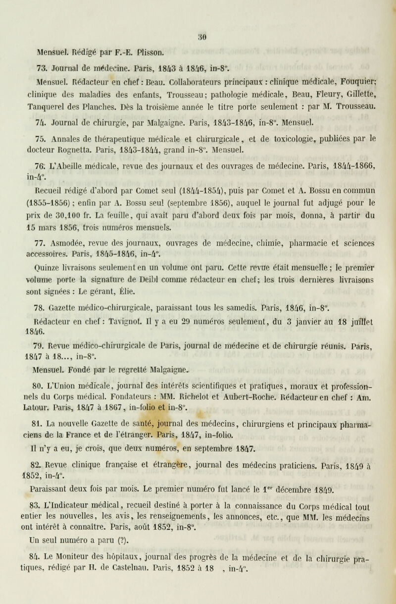 Mensuel. Rédigé par F.-E. Plisson. 73. Journal de médecine. Paris, 1843 à 1846, in-8. Mensuel. Rédacteur en chef : Beau. Collaborateurs principaux : clinique médicale, Fouquier; clinique des maladies des enfants, Trousseau; pathologie médicale, Beau, Fleury, Gillette, Tanquerel des Planches. Dès la troisième année le titre porte seulement : par M. Trousseau. 74. Journal de chirurgie, par Malgaigne. Paris, 1843-1846, in-8. Mensuel. 75. Annales de thérapeutique médicale et chirurgicale, et de toxicologie, publiées par le docteur Rognetta. Paris, 1843-1844, grand in-8°. Mensuel. 76. L'Abeille médicale, revue des journaux et des ouvrages de médecine. Paris, 1844-1866, in-4. Recueil rédigé d'abord par Cornet seul (1844-1854), puis par Cornet et A. Bossu en commun (1855-1856) ; enfin par A. Bossu seul (septembre 1856), auquel le journal fut adjugé pour le prix de 30,100 fr. La feuille, qui avait paru d'abord deux fois par mois, donna, à partir du 15 mars 1856, trois numéros mensuels. 77. Asmodée, revue des journaux, ouvrages de médecine, chimie, pharmacie et sciences accessoires. Paris, 1845-1846, in-4°. Quinze livraisons seulement en un volume ont paru. Cette revue était mensuelle; le premier volume porte la signature de Deibl comme rédacteur en chef; les trois dernières livraisons sont signées : Le gérant, Élie. 78. Gazette médico-chirurgicale, paraissant tous les samedis. Paris, 1846, in-8. Rédacteur en chef: Tavignot. Il y a eu 29 numéros seulement, du 3 janvier au 18 juillet 1846. 79. Revue médico-chirurgicale de Paris, journal de médeeine et de chirurgie réunis. Paris, 1847 à 18..., in-8°. Mensuel. Fondé par le regretté Malgaigne. 80. L'Union médicale, journal des intérêts scientifiques et pratiques, moraux et profession- nels du Corps médical. Fondateurs : MM. Richelot et Aubert-Roche. Rédacteur en chef : Am. Latour. Paris, 1847 à 1867, in-folio et in-8. 81. La nouvelle Gazette de santé, journal des médecins, chirurgiens et principaux pharma- ciens de la France et de l'étranger. Paris, 1847, in-folio. Il n'y a eu, je crois, que deux numéros, en septembre 1847. 82. Revue clinique française et étrangère, journal des médecins praticiens. Paris, 1849 à 1852, in-4. Paraissant deux fois par mois. Le premier numéro fut lancé le 1 décembre 1849. 83. L'Indicateur médical, recueil destiné à porter à la connaissance du Corps médical tout entier les nouvelles, les avis, les renseignements, les annonces, etc., que MM. les médecins ont intérêt à connaître. Paris, août 1852, in-8. Un seul numéro a paru (?). 84. Le Moniteur des hôpitaux, journal des progrès de la médecine et de la chirurgie pra- tiques, rédigé par H. de Castelnau. Paris, 1852 à 18 , in-4.