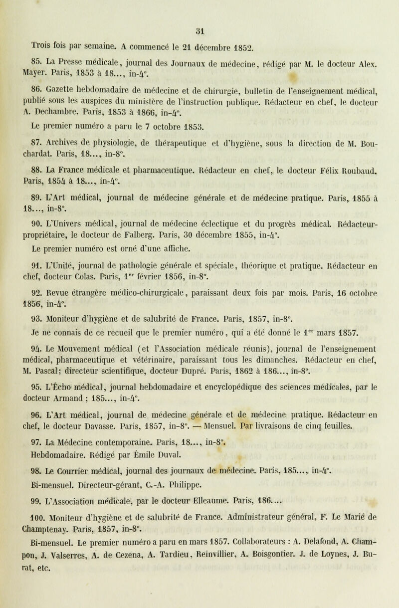 Trois fois par semaine. A commencé le 21 décembre 1852. 85. La Presse médicale, journal des Journaux de médecine, rédigé par M. le docteur Alex. Mayer. Paris, 1853 à 18..., in-4*. 86. Gazette hebdomadaire de médecine et de chirurgie, bulletin de l'enseignement médical, publié sous les auspices du ministère de l'instruction publique. Rédacteur en chef, le docteur A. Dechambre. Paris, 1853 à 1866, in-4°. Le premier numéro a paru le 7 octobre 1853. 87. Archives de physiologie, de thérapeutique et d'hygiène, sous la direction de M. Bou- chardat. Paris, 18..., in-8°. 88. La France médicale et pharmaceutique. Rédacteur en chef, le docteur Félix Roubaud. Paris, 1854 à 18..., in-4°. 89. L'Art médical, journal de médecine générale et de médecine pratique. Paris, 1855 à 18..., in-8°. 90. L'Univers médical, journal de médecine éclectique et du progrès médical. Rédacteur- propriétaire, le docteur de Falberg. Paris, 30 décembre 1855, in-4. Le premier numéro est orné d'une affiche. 91. L'Unité, journal de pathologie générale et spéciale, théorique et pratique. Rédacteur en chef, docteur Colas. Paris, 1 février 1856, in-8°. 92. Revue étrangère médico-chirurgicale, paraissant deux fois par mois. Paris, 16 octobre 1856, in-4°. 93. Moniteur d'hygiène et de salubrité de France. Paris, 1857, in-8°. Je ne connais de ce recueil que le premier numéro, qui a été donné le 1 mars 1857. 94. Le Mouvement médical (et l'Association médicale réunis), journal de l'enseignement médical, pharmaceutique et vétérinaire, paraissant tous les dimanches. Rédacteur en chef, M. Pascal; directeur scientifique, docteur Dupré. Paris, 1862 à 186..., in-8°. 95. L'Écho médical, journal hebdomadaire et encyclopédique des sciences médicales, par le docteur Armand ; 185..., in-4°. 96. L'Art médical, journal de médecine générale et de médecine pratique. Rédacteur en chef, le docteur Davasse. Paris, 1857, in-8. — Mensuel. Par livraisons de cinq feuilles. 97. La Médecine contemporaine. Paris, 18..., in-8. Hebdomadaire. Rédigé par Emile Duval. 98. Le Courrier médical, journal des journaux de médecine. Paris, 185..., in-4°. Bi-mensuel. Directeur-gérant, C.-A. Philippe. 99. L'Association médicale, par le docteur Elleaume. Paris, 186.... 100. Moniteur d'hygiène et de salubrité de France. Administrateur général, F. Le Marié de Champtenay. Paris, 1857, in-8°. Bi-mensuel. Le premier numéro a paru en mars 1857. Collaborateurs : A. Delafond, A. Cham- pon, J. Valserres, A. de Cezena, A. Tardieu, Reinvillier, A. Boisgontier. .1. de Loynes, J. Bu- rat, etc.