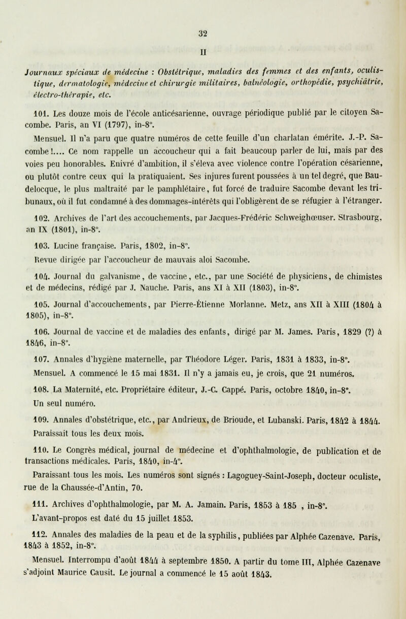 II Journaux spéciaux de médecine : Obsièlriquc, maladies des femmes et des enfants, oculis- iique, dermatologie, médecine et chirurgie militaires, balnéologie, orthopédie, psychiatrie, électro-thérapie, etc. 101. Les douze mois de l'école anticésarienne, ouvrage périodique publié par le citoyen Sa- combe. Paris, an VI (1797), in-8. Mensuel. 11 n'a paru que quatre numéros de cette feuille d'un charlatan émérite. J.-P. Sa- combe!.... Ce nom rappelle un accoucheur qui a fait beaucoup parler de lui, mais par des voies peu honorables. Enivré d'ambition, il s'éleva avec violence contre l'opération césarienne, ou plutôt contre ceux qui la pratiquaient. Ses injures furent poussées à un tel degré, queBau- delocque, le plus maltraité par le pamphlétaire, fut forcé de traduire Sacombe devant les tri- bunaux, où il fut condamné à des dommages-intérêts qui l'obligèrent de se réfugier à l'étranger. 102. Archives de l'art des accouchements, par Jacques-Frédéric Schweighœuser. Strasbourg. an IX (1801), in-8°. 103. Lucine française. Paris, 1802, in-8°. ttevue dirigée par l'accoucheur de mauvais aloi Sacombe. 104. Journal du galvanisme, de vaccine, etc., par une Société de physiciens, de chimistes et de médecins, rédigé par J. Nauche. Paris, ans XI à XII (1803), in-8. 105. Journal d'accouchements, par Pierre-Etienne Morlanne. Metz, ans XII à XIII (1804 à 1805), in-8. 106. Journal de vaccine et de maladies des enfants, dirigé par M. James. Paris, 1829 (?) à 1846, in-8°. 107. Annales d'hygiène maternelle, par Théodore Léger. Paris, 1831 à 1833, in-8°. Mensuel. A commencé le 15 mai 1831. Il n'y a jamais eu, je crois, que 21 numéros. 108. La Maternité, etc. Propriétaire éditeur, J.-C. Cappé. Paris, octobre 1840, in-8°. Un seul numéro. 109. Annales d'obstétrique, etc., par Andrieux, de Brioude, et Lubanski. Paris, 1842 à 1844. Paraissait tous les deux mois. 110. Le Congrès médical, journal de médecine et d'ophthalmologie, de publication et de transactions médicales. Paris, 1840, in-4. Paraissant tous les mois. Les numéros sont signés : Lagoguey-Saint-Joseph, docteur oculiste, rue de la Chaussée-d'Antin, 70. 111. Archives d'ophthalmologie, par M. A. Jamain. Paris, 1853 à 185 , in-8\ L'avant-propos est daté du 15 juillet 1853. 112. Annales des maladies de la peau et de la syphilis, publiées par Alphée Cazenave. Paris, 1843 à 1852, in-8°. Mensuel. Interrompu d'août 1844 à septembre 1850. A partir du tome III, Alphée Cazenave s'adjoint Maurice Causit. Le journal a commencé le 15 août 1843.