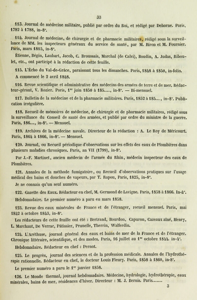 113. Journal de médecine militaire, publié par ordre du Roi, et rédigé par Dehorne. Paris, 1782 à 1788, in-8°. 114. Journal de médecine, de chirurgie et de pharmacie militaires, rédigé sous la surveil- lance de MM. les inspecteurs généraux du service de santé, par M. Biron et M. Fournier. Paris, mars 1815, in-8°. Etienne, Bégin, Laubart, Jacob, C. Broussais, Marchai (de Calvi), Boudin, A. Judas, Ribou- let, etc., ont participé à la rédaction de cette feuille. 115. L'Écho du Val-de-Grâce, paraissant tous les dimanches. Paris, 1848 à 1850, in-folio. A commencé le 2 avril 1848. 116. Revue scientifique et administrative des médecins des armées de terre et de mer. Rédac- teur-gérant, V. Rozier. Paris, 1er juin 1850 à 185...., in-8°. — Bi-mensuel. 117. Bulletin de la médecine et de la pharmacie militaires. Paris, 1852 à 185..., in-8. Publi- cation irrégulière. 118. Recueil de mémoires de médecine, de chirurgie et de pharmacie militaires, rédigé sous la surveillance du Conseil de santé des armées, et publié par ordre du ministre de la guerre. Paris, 186..., in-8°. —Mensuel. 119. Archives de la médecine navale. Directeur de la rédaction : A. Le Roy de Méricourt. Paris, 1864 à 1866, in-8°. — Mensuel. 120. Journal, ou Recueil périodique d'observations sur les effets des eaux de Plombières dans plusieurs maladies chroniques. Paris, an VII (1799), in-8°. Par J.-F. Martinet, ancien médecin de l'armée du Rhin, médecin inspecteur des eaux de Plombières. 121. Annales de la méthode fumigatoire, ou Recueil d'observations pratiques sur l'usage médical des bains et douches de vapeurs, par T. Rapou, Paris, 1825, in-8. Je ne connais qu'un seul numéro. 122. Gazette des Eaux. Rédacteur en chef, M. Germond de Lavigne. Paris, 1858 à 1866. In-4°. Hebdomadaire. Le premier numéro a paru en mars 1858. 123. Revue des eaux minérales de France et de l'étranger, recueil mensuel. Paris, mai 1842 à octobre 1843, in-8. Les rédacteurs de cette feuille ont été : Bertrand, Bourdon, Capuron, Cazeaux aîné, Henry, L. Marchant, De Verrac, Pâtissier, Prunelle, Therrin, Walferdin. 124. L'Aréthuse, journal général des eaux et bains de mer de la France et de l'étranger. Chronique littéraire, scientifique, et des modes. Paris, 16 juillet au 1 octobre 1844. in-4°. Hebdomadaire. Rédacteur en chef : Pernot. 125. Le progrès, journal des sciences et de la profession médicale. Annales de l'hydrothé- rapie rationnelle. Rédacteur en chef, le docteur Louis Fleury. Paris, 1858 à 1860, in-8°. Le premier numéro a paru le 1 janvier 1858. 126. Le Monde thermal, journal hebdomadaire. Médecine, hydrologie, hydrothérapie, eaux minérales, bains de mer, résidences d'hiver. Directeur : M. J. Bernis. Paris