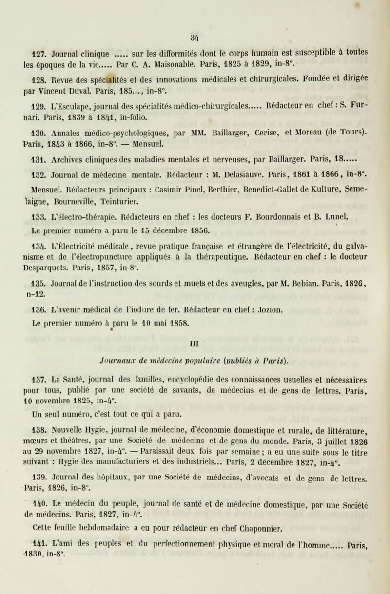 127. Journal clinique sur les difformités dont le corps humain est susceptible à toutes les époques de la vie Par C. A. Maisonable. Paris, 1825 à 1829, in-8°. 128. Revue des spécialités et des innovations médicales et chirurgicales. Fondée et dirigée par Vincent Duval. Paris, 185..., in-8°. 129. L'Esculape, journal des spécialités médico-chirurgicales Rédacteur en chef: S. Fur- nari. Paris, 1839 à 1841, in-folio. 130. Annales médico-psychologiques, par MM. Baillarger, Cerise, et Moreau (de Tours). Paris, 1843 a 1866, in-8°. — Mensuel. 131. Archives cliniques des maladies mentales et nerveuses, par Baillarger. Paris, 18 132. Journal de médecine mentale. Rédacteur : M. Delasiauve. Paris, 1861 a 1866, in-8°. Mensuel. Rédacteurs principaux : Casimir Pinel, Berthier, Benedict-Gallet de {Culture, Seme- laigne, Bourneville, Teinturier. 133. L'électro-thérapie. Rédacteurs en chef : les docteurs F. Bourdonnais et B. LuneL Le premier numéro a paru le 15 décembre 1856. 134. L'Électricité médicale, revue pratique française et étrangère de l'électricité, du galva- nisme et de l'électiopuncture appliqués à la thérapeutique. Rédacteur en chef : le docteur Desparquets. Paris, 1857, in-8°. 135. Journal de l'instruction des sourds et muets et des aveugles, par M. Bebian. Paris, 1826, n-12. 136. L'avenir médical de l'iodnre de fer. Rédacteur en chef: Jozion. Le premier numéro à paru le 10 mai 1858. III Journaux de médecine populaire (publics à Paris). 137. La Santé, journal des familles, encyclopédie des connaissances usuelles et nécessaires pour tous, publié par une société de savants, de médecins et de gens de lettres. Paris, 10 novembre 1825, in-4°. Un seul numéro, c'est tout ce qui a paru. 138. Nouvelle Hygie, journal de médecine, d'économie domestique et rurale, de littérature, mœurs et théâtres, par une Société de médecins et de gens du monde. Paris, 3 juillet 1826 au 29 novembre 1827, in-4°. —Paraissait deux fois par semaine; a eu une suite sous le titre suivant : Hygie des manufacturiers et des industriels... Paris, 2 décembre 1827, in-4\ 139. Journal des hôpitaux, par une Société de médecins, d'avocats et de gens de lettres. Paris, 1826, in-8. 140. Le médecin du peuple, journal de santé et de médecine domestique, par une Société de médecins. Paris, 1827, in-4°. Cette feuille hebdomadaire a eu pour rédacteur en chef Chaponnier. 141. L'ami des peuples et du perfectionnement physique et moral de l'homme Paris, 1830, in-8°.