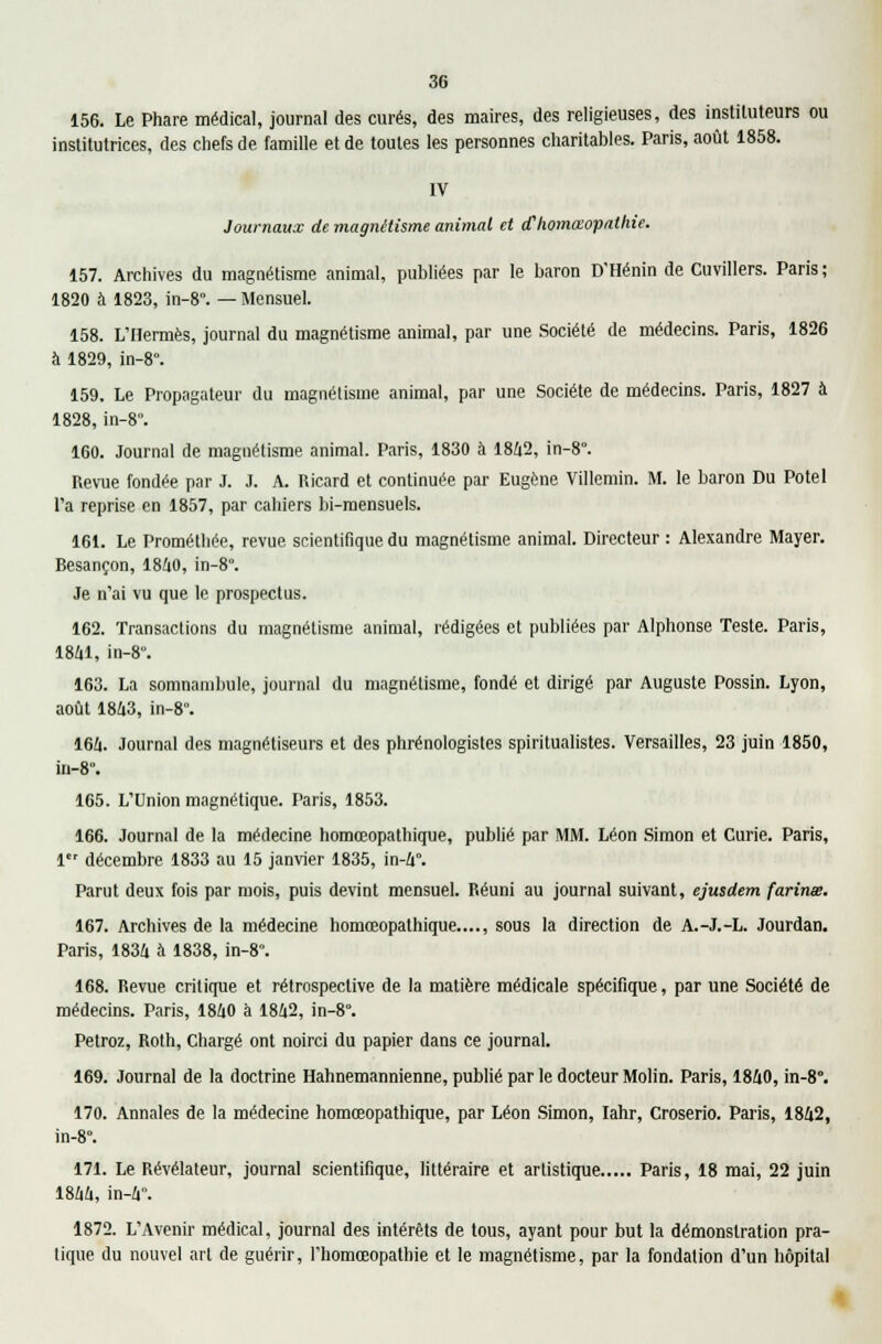 156. Le Phare médical, journal des curés, des maires, des religieuses, des instituteurs ou institutrices, des chefs de famille et de toutes les personnes charitables. Paris, août 1858. IV Journaux de magnétisme animal et ahomœopathie. 157. Archives du magnétisme animal, publiées par le baron D'Hénin de Cuvillers. Paris ; 1820 à 1823, in-8°. — Mensuel. 158. L'Hermès, journal du magnétisme animal, par une Société de médecins. Paris, 1826 à 1829, in-8. 159. Le Propagateur du magnétisme animal, par une Société de médecins. Paris, 1827 à 1828, in-8°. 160. Journal de magnétisme animal. Paris, 1830 à 1842, in-8°. Revue fondée par J. J. A. Ricard et continuée par Eugène Villemin. M. le baron Du Potel l'a reprise en 1857, par cahiers bi-mensuels. 161. Le Prométhée, revue scientifique du magnétisme animal. Directeur : Alexandre Mayer. Besançon, 1840, in-8. Je n'ai vu que le prospectus. 162. Transactions du magnétisme animal, rédigées et publiées par Alphonse Teste. Paris, 1841, in-8. 163. La somnambule, journal du magnétisme, fondé et dirigé par Auguste Possin. Lyon, août 1843, in-8. 164. Journal des magnétiseurs et des phrénologistes spiritualistes. Versailles, 23 juin 1850, m-8°. 165. L'Union magnétique. Paris, 1853. 166. Journal de la médecine homœopathique, publié par MM. Léon Simon et Curie. Paris, 1er décembre 1833 au 15 janvier 1835, in-4°. Parut deux fois par mois, puis devint mensuel. Réuni au journal suivant, ejusdem farinas. 167. Archives de la médecine homœopathique...., sous la direction de A.-J.-L. Jourdan. Paris, 1834 à 1838, in-8. 168. Revue critique et rétrospective de la matière médicale spécifique, par une Société de médecins. Paris, 1840 à 1842, in-8°. Petroz, Roth, Chargé ont noirci du papier dans ce journal. 169. Journal de la doctrine Hahnemannienne, publié par le docteur Molin. Paris, 1840, in-8°. 170. Annales de la médecine homœopathique, par Léon Simon, Iahr, Croserio. Paris, 1842, in-8. 171. Le Révélateur, journal scientifique, littéraire et artistique Paris, 18 mai, 22 juin 1844, in-4. 1872. L'Avenir médical, journal des intérêts de tous, ayant pour but la démonstration pra- tique du nouvel art de guérir, l'homœopathie et le magnétisme, par la fondation d'un hôpital