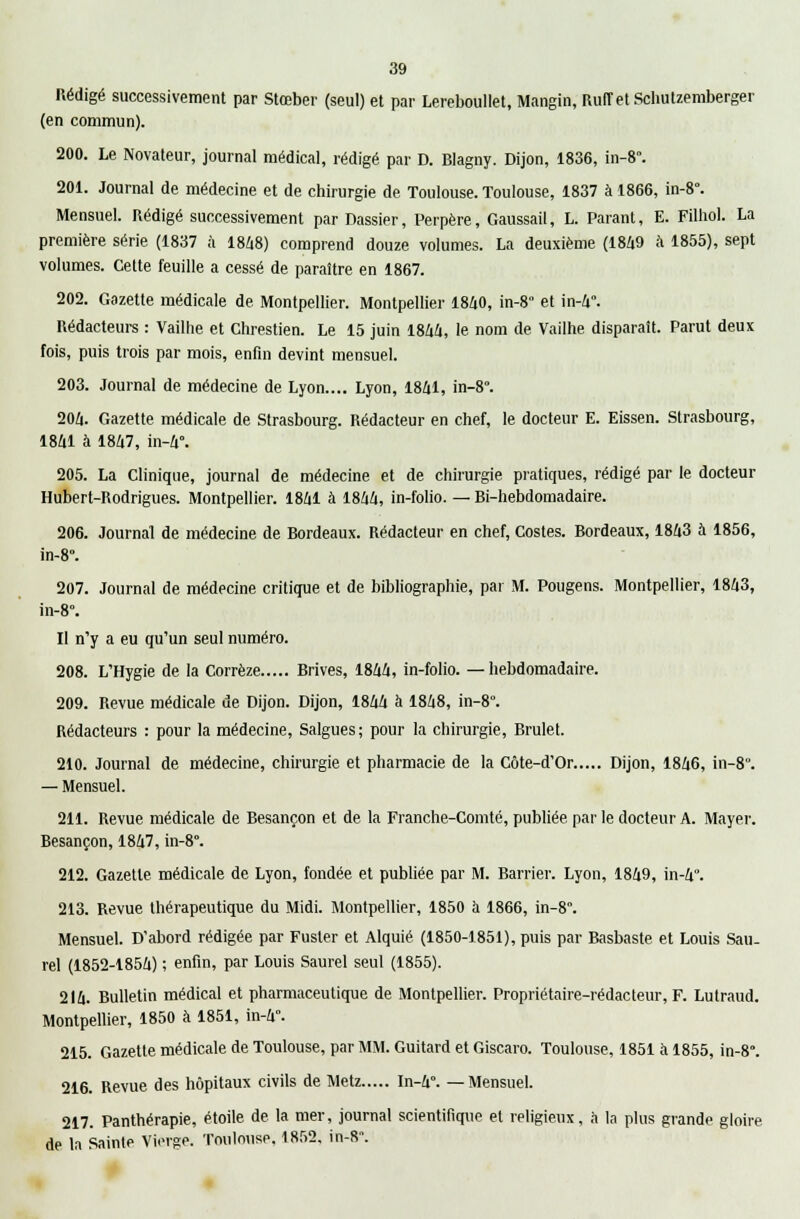 Rédigé successivement par Stœber (seul) et par Lereboullet, Mangin, RuffetSchutzemberger (en commun). 200. Le Novateur, journal médical, rédigé par D. Blagny. Dijon, 1836, in-8°. 201. Journal de médecine et de chirurgie de Toulouse. Toulouse, 1837 à 1866, in-8°. Mensuel. Rédigé successivement par Dassier, Perpère, Gaussail, L. Parant, E. Filhol. La première série (1837 à 1848) comprend douze volumes. La deuxième (1849 à 1855), sept volumes. Cette feuille a cessé de paraître en 1867. 202. Gazette médicale de Montpellier. Montpellier 1840, in-8 et in-4. Rédacteurs : Vailhe et Chrestien. Le 15 juin 1844, le nom de Vailhe disparaît. Parut deux fois, puis trois par mois, enfin devint mensuel. 203. Journal de médecine de Lyon.... Lyon, 1841, in-8. 204. Gazette médicale de Strasbourg. Rédacteur en chef, le docteur E. Eissen. Strasbourg, 1841 à 1847, in-4°. 205. La Clinique, journal de médecine et de chirurgie pratiques, rédigé par le docteur Hubert-Rodrigues. Montpellier. 1841 à 1844, in-folio. — Bi-hebdomadaire. 206. Journal de médecine de Bordeaux. Rédacteur en chef, Costes. Bordeaux, 1843 à 1856, in-8. 207. Journal de médecine critique et de bibliographie, par M. Pougens. Montpellier, 1843, in-8. Il n'y a eu qu'un seul numéro. 208. L'Hygie de la Corrèze Brives, 1844, in-folio, —hebdomadaire. 209. Revue médicale de Dijon. Dijon, 1844 à 1848, in-8. Rédacteurs : pour la médecine, Salgues; pour la chirurgie, Brulet. 210. Journal de médecine, chirurgie et pharmacie de la Côte-d'Or Dijon, 1846, in-80. — Mensuel. 211. Revue médicale de Besançon et de la Franche-Comté, publiée par le docteur A. Mayer. Besançon, 1847, in-8°. 212. Gazette médicale de Lyon, fondée et publiée par M. Barrier. Lyon, 1849, in-4. 213. Revue thérapeutique du Midi. Montpellier, 1850 à 1866, in-8. Mensuel. D'abord rédigée par Fuster et Alquié (1850-1851), puis par Basbaste et Louis Sau- rel (1852-1854) ; enfin, par Louis Saurel seul (1855). 214. Bulletin médical et pharmaceutique de Montpellier. Propriétaire-rédacteur, F. Lutraud. Montpellier, 1850 à 1851, in-4°. 215. Gazette médicale de Toulouse, par MM. Guitard et Giscaro. Toulouse, 1851 à 1855, in-8°. 216. Revue des hôpitaux civils de Metz In-4°. —Mensuel. 217. Panthérapie, étoile de la mer, journal scientifique et religieux, à la plus grande gloire de la Sainte Vierge. Toulouse. 1852. in-8°.