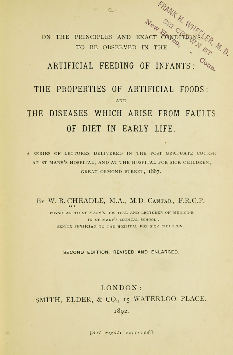 c. -% ON THE PRINCIPLES AND EXACT CeWDOta^N^/^^f;^ TO BE OBSERVED IN THE ' '^^^ ' '^ . ARTIFICIAL FEEDING OF INFANTS: %<,_ THE PROPERTIES OF ARTIFICIAL FOODS: AND THE DISEASES WHICH ARISE FROM FAULTS OF DIET IN EARLY LIFE. A SERIES OF LECTURES DELIVERED IN THE POST GRADUATE COURSE AT ST MARY'S HOSPITAL, AND AT THE HOSPITAL FOR SICK CHILDREN, GREAT ORMOND STREET, 1887. By \V. B. CHEADLE, M.A., M.D. Cantab,, F.R.C.P. PHYSICIAN TO ST MARY'S HOSPITAL AND LECTURER ON MEDICINE IN ST Mary's medical school . SENIOR I'HYSICIAN TO THE HOSPITAL FOR SICK CHILDREN. SECOND EDITION, REVISED AND ENLARGED. LONDON: SMITH, ELDER, & CO., 15 WATERLOO PLACE. 1892. ]^All rights reserved,]