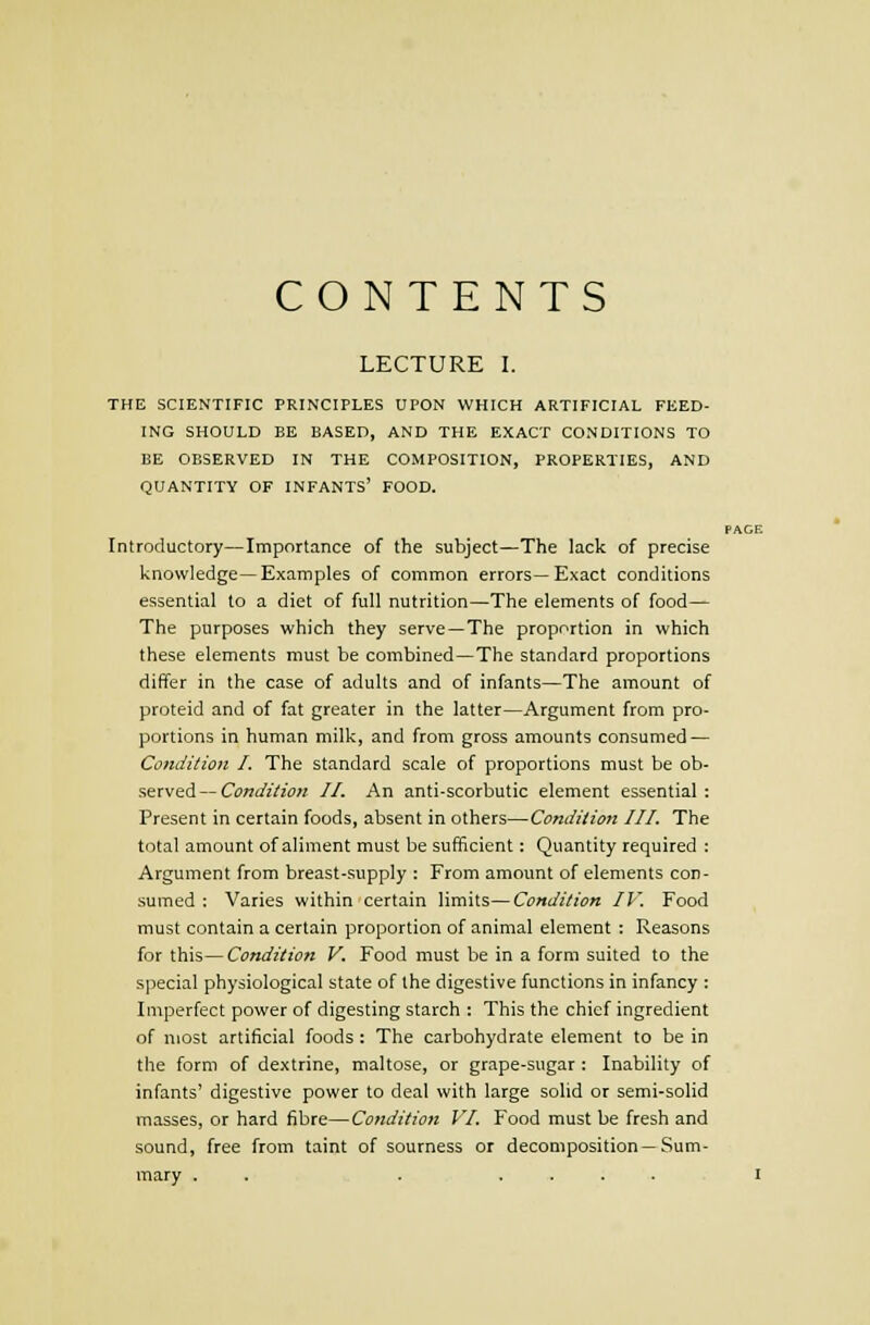 CONTENTS LECTURE I. THE SCIENTIFIC PRINCIPLES UPON WHICH ARTIFICIAL FEED- ING SHOULD BE BASED, AND THE EXACT CONDITIONS TO BE OBSERVED IN THE COMPOSITION, PROPERTIES, AND QUANTITY OF INFANTS' FOOD. Introductory—Importance of the subject—The lack of precise knowledge—Examples of common errors—Exact conditions essential to a diet of full nutrition—The elements of food— The purposes which they serve—The proportion in which these elements must be combined—The standard proportions differ in the case of adults and of infants—The amount of proteid and of fat greater in the latter—Argument from pro- portions in human milk, and from gross amounts consumed — Condition I. The standard scale of proportions must be o\>- Present in certain foods, absent in others—Condition III. The total amount of aliment must be sufficient: Quantity required : Argument from breast-supply : From amount of elements con- sumed : Varies within certain limits—Condition IV. Food must contain a certain proportion of animal element : Reasons for this—Condition V. Food must be in a form suited to the special physiological state of the digestive functions in infancy : Imperfect power of digesting starch : This the chief ingredient of most artificial foods : The carbohydrate element to be in the form of dextrine, maltose, or grape-sugar : Inability of infants' digestive power to deal with large solid or semi-solid masses, or hard fibre—Condition VI. Food must be fresh and sound, free from taint of sourness or decomposition —Sum- mary . . . .... PAGE