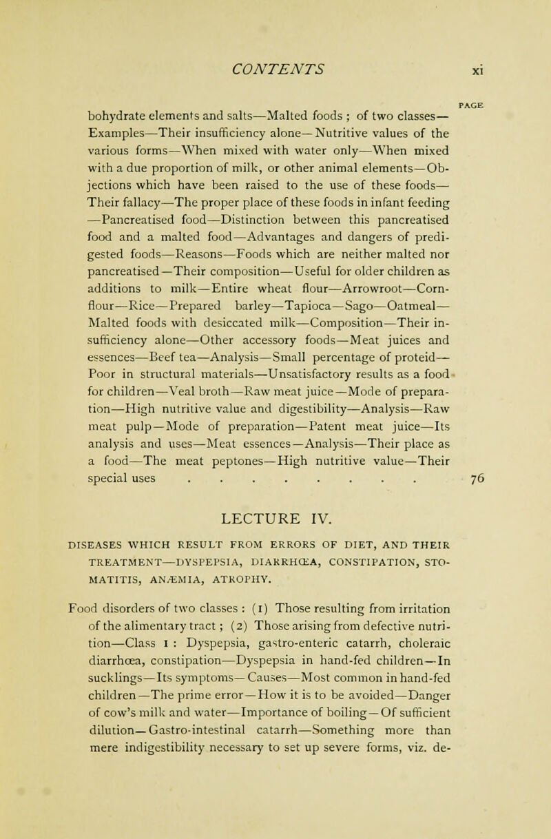 bohydrate elements and salts—Malted foods ; of two classes— Examples—Their insufficiency alone— Nutritive values of the various forms—When mixed with water only—When mixed with a due proportion of milk, or other animal elements—Ob- jections which have been raised to the use of these foods— Their fallacy—The proper place of these foods in infant feeding —Pancreatised food—Distinction between this pancreatised food and a malted food—Advantages and dangers of predi- gested foods—Reasons—Foods which are neither malted nor pancreatised—Their composition—Useful for older children as additions to milk—Entire wheat flour—Arrowroot—Corn- flour—Rice—Prepared barley—Tapioca—Sago—Oatmeal— Malted foods with desiccated milk—Composition—Their in- sufficiency alone—Other accessory foods—Meat juices and essences—Beef tea—Analysis—Small percentage of proteid— Poor in structural materials—Unsatisfactory results as a food for children—Veal broth—Raw meat juice—Mode of prepara- tion—High nutritive value and digestibility—Analysis—Raw meat pulp—Mode of preparation—Patent meat juice—Its analysis and uses—Meat essences—Analysis—Their place as a food—The meat peptones—High nutritive value—Their special uses ........ 76 LECTURE IV. DISEASES WHICH RESULT FROM ERRORS OF DIET, AND THEIR TREATMENT—DYSPEPSIA, DIARRHCEA, CONSTIPATION, STO- MATITIS, AN/EM I A, ATROPHY. Food disorders of two classes : (i) Those resulting from irritation of the alimentary tract; (2) Those arising from defective nutri- tion—Class I : Dyspepsia, gastro-enteric catarrh, choleraic diarrhcea, constipation—Dyspepsia in hand-fed children—In sucklings—Its symptoms—Causes—Most common in hand-fed children—The prime error —How it is to be avoided—Danger of cow's milk and water—Importance of boiling —Of sufficient dilution—Castro-intestinal catarrh—Something more than mere indigestibility necessary to set up severe forms, viz. de-