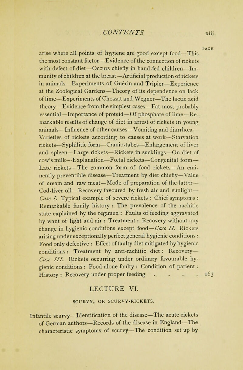 CONTENTS jtiii PAGE arise where all points of hygiene are good except food—This the most constant factor—Evidence of the connection of rickets with defect of diet—Occurs chiefly in hand-fed children—Im- munity of children at the breast —Artificial production of rickets in animals—Experiments of Guerin and Tripier—Experience at the Zoological Gardens—Theory of its dependence on lack of lime—Experiments of Chossat and Wegner—The lactic acid theory—Evidence from the simplest cases—Fat most probably essential —Importance of proteid—Of phosphate of lime—Re- markable results of change of diet in arrest of rickets in young animals—Influence of other causes—Vomiting and diarrhcea— Varieties of rickets according to causes at work—Starvation rickets—Syphilitic form—Cranio-tabes—Enlargement of liver and spleen—Large rickets—Rickets in sucklings—On diet of cow's milk—Explanation—Foetal rickets—Congenital form— Late rickets—The common form of food rickets—An emi- nently preventible disease—Treatment by diet chiefly—Value of cream and raw meat—Mode of preparation of the latter — Cod-liver oil—Recovery favoured by fresh air and sunlight — Case I. Typical example of severe rickets : Chief symptoms : Remarkable family history : The prevalence of the rachitic state explained by the regimen : Faults of feeding aggravated by want of light and air : Treatment: Recovery without any change in hygienic conditions except food—Case II. Rickets arising under exceptionally perfect general hygienic conditions : Food only defective : Effect of faulty diet mitigated by hygienic conditions: Treatment by anti-rachitic diet: Recovery— Case III. Rickets occurring under ordinary favourable hy- gienic conditions : Food alone faulty : Condition of patient : History : Recovery under proper feeding .... 163 LECTURE VL SCURVY, OR SCURVY-RICKETS. Infantile scurvy—Identification of the disease—The acute rickets of German authors—Records of the disease in England—The characteristic symptoms of scurvy—The condition set up by