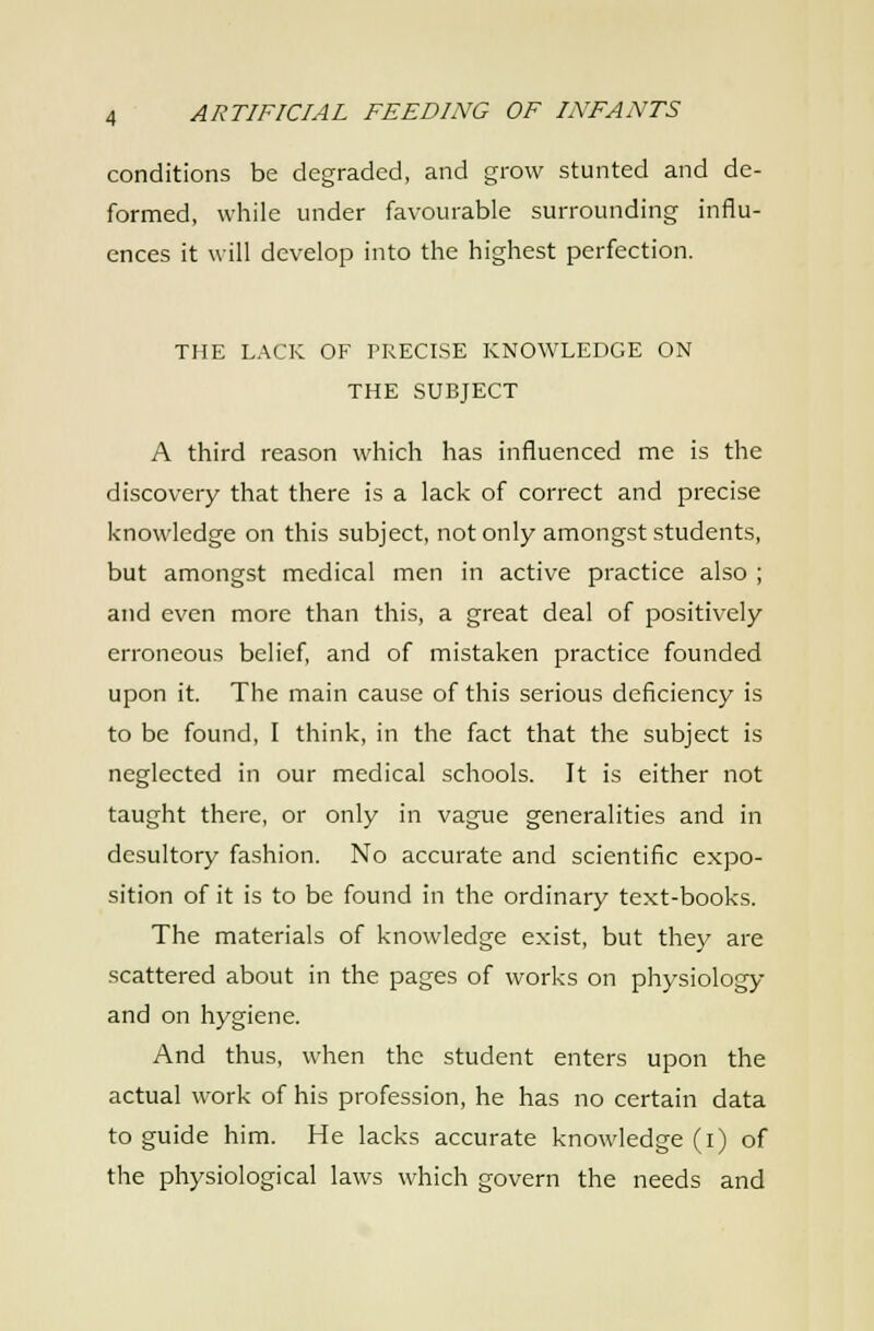 conditions be degraded, and grow stunted and de- formed, while under favourable surrounding influ- ences it will develop into the highest perfection. THE LACK OF TRECISE KNOWLEDGE ON THE SUBJECT A third reason which has influenced me is the discovery that there is a lack of correct and precise knowledge on this subject, not only amongst students, but amongst medical men in active practice also ; and even more than this, a great deal of positively erroneous belief and of mistaken practice founded upon it. The main cause of this serious deficiency is to be found, I think, in the fact that the subject is neglected in our medical schools. It is either not taught there, or only in vague generalities and in desultory fashion. No accurate and scientific expo- sition of it is to be found in the ordinary text-books. The materials of knowledge exist, but they are scattered about in the pages of works on physiology and on hygiene. And thus, when the student enters upon the actual work of his profession, he has no certain data to guide him. He lacks accurate knowledge (i) of the physiological laws which govern the needs and
