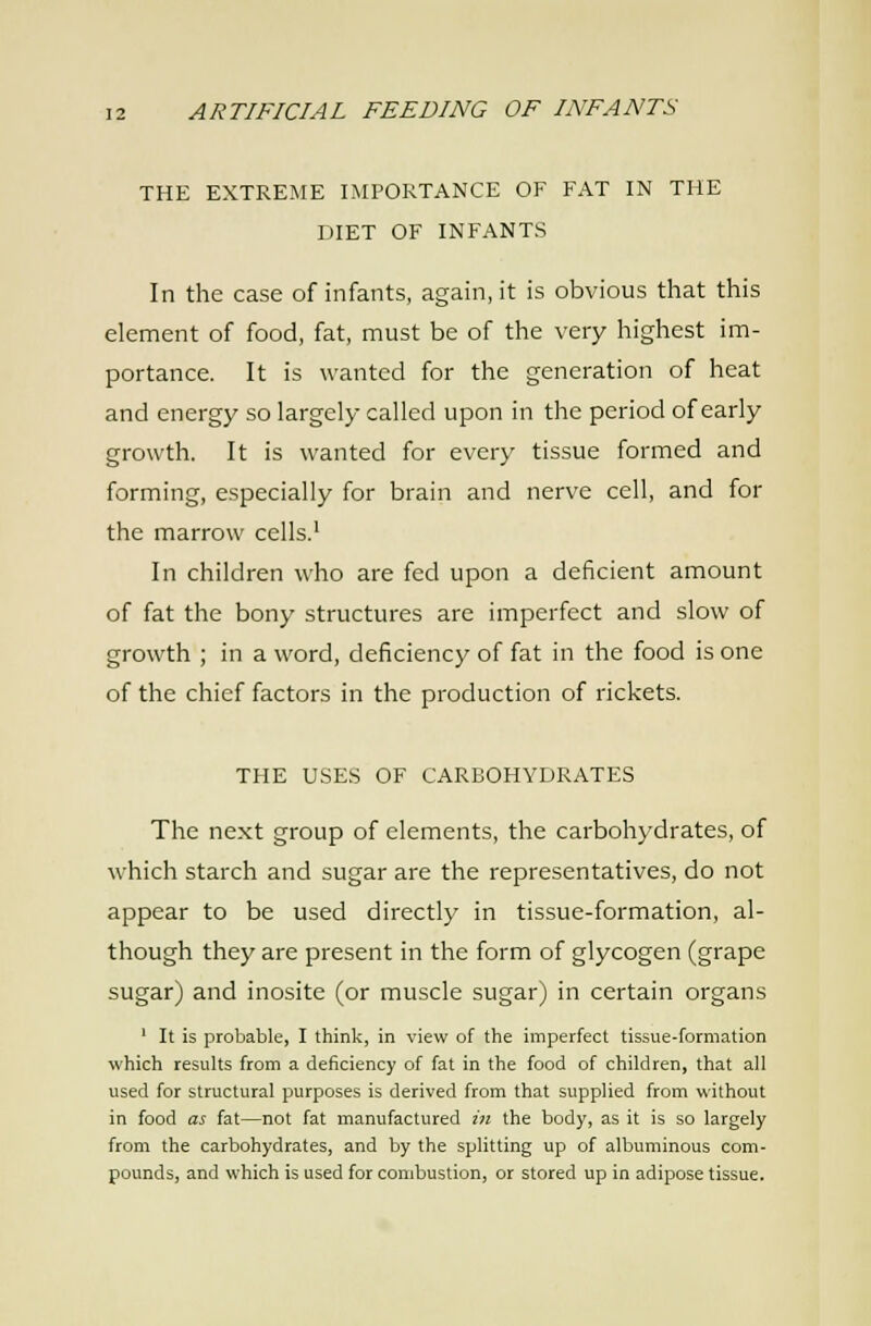 THE EXTREME IMPORTANCE OF FAT IN THE DIET OF INFANTS In the case of infants, again, it is obvious that this element of food, fat, must be of the very highest im- portance. It is wanted for the generation of heat and energy so largely called upon in the period of early growth. It is wanted for every tissue formed and forming, especially for brain and nerve cell, and for the marrow cells.' In children who are fed upon a deficient amount of fat the bony structures are imperfect and slow of growth ; in a word, deficiency of fat in the food is one of the chief factors in the production of rickets. THE USES OF CARBOHYDRATES The next group of elements, the carbohydrates, of which starch and sugar are the representatives, do not appear to be used directly in tissue-formation, al- though they are present in the form of glycogen (grape sugar) and inosite (or muscle sugar) in certain organs ' It is probable, I think, in view of the imperfect tissue-formation which results from a deficiency of fat in the food of children, that all used for structural purposes is derived from that supplied from without in food as fat—not fat manufactured in the body, as it is so largely from the carbohydrates, and by the splitting up of albuminous com- pounds, and which is used for combustion, or stored up in adipose tissue.