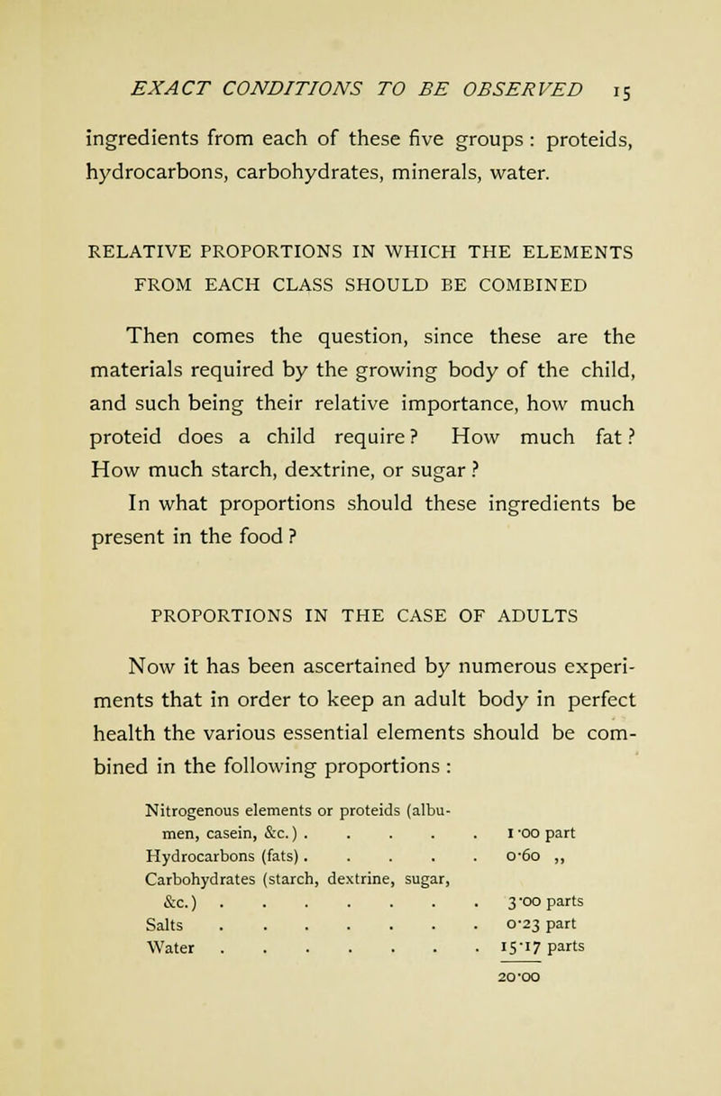 ingredients from each of these five groups : proteids, hydrocarbons, carbohydrates, minerals, water. RELATIVE PROPORTIONS IN WHICH THE ELEMENTS FROM EACH CLASS SHOULD BE COMBINED Then comes the question, since these are the materials required by the growing body of the child, and such being their relative importance, how much proteid does a child require ? How much fat ? How much starch, dextrine, or sugar ? In what proportions should these ingredients be present in the food ? PROPORTIONS IN THE CASE OF ADULTS Now it has been ascertained by numerous experi- ments that in order to keep an adult body in perfect health the various essential elements should be com- bined in the following proportions : Nitrogenous elements or proteids (albu- men, casein, &c.) . . . . . I 'OO part Hydrocarbons (fats)..... 0'6o ,, Carbohydrates (starch, dextrine, sugar, &c.) 3-00 parts Salts 0-23 part Water 15-17 parts 20-oo