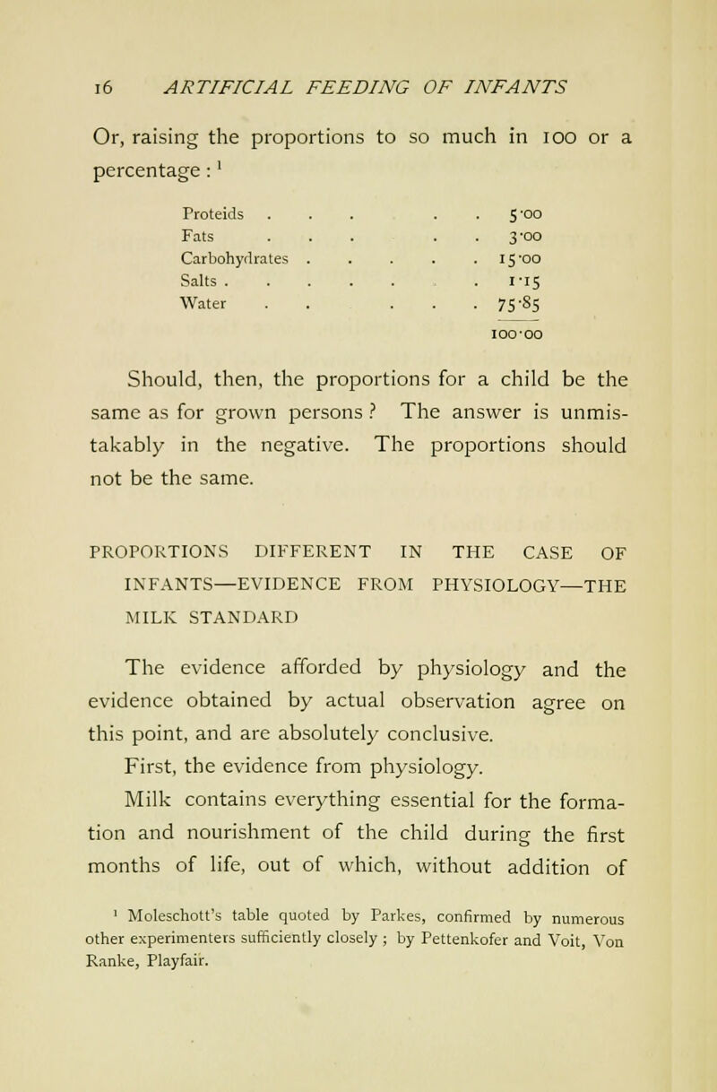 Or, raising the proportions to so much in lOO or a percentage:' Proteids . S'oo Fats 3-00 Carbohydrates . 15-00 Salts . . I-I5 Water ■ • . 75-85 100-00 Should, then, the proportions for a child be the same as for grown persons ? The answer is unmis- takably in the negative. The proportions should not be the same. PROPORTIONS DIFFERENT IN THE CASE OF INFANTS—EVIDENCE FROM PHYSIOLOGY—THE MILK STANDARD The evidence afforded by physiology and the evidence obtained by actual observation agree on this point, and are absolutely conclusive. First, the evidence from physiology. Milk contains everything essential for the forma- tion and nourishment of the child during the first months of life, out of which, without addition of ' Moleschott's table quoted by Parkes, confirmed by numerous other experimenters sufficiently closely ; by Pettenkofer and Voit, Von Ranke, Playfair.