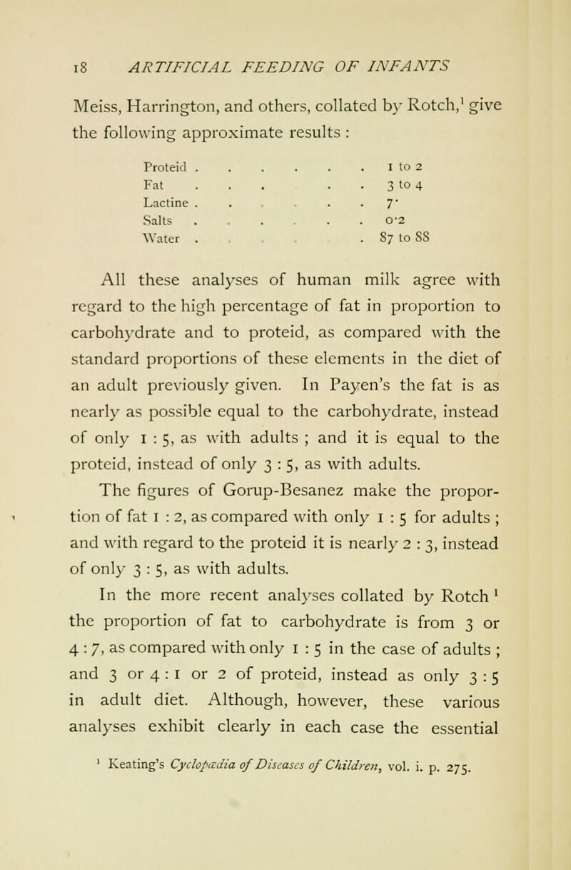 Meiss, Harrington, and others, collated b\- Rotch,' give the following approximate results : Proteid . I to 2 Fat . . . 3 to 4 Lactine . • 7- Salts . 0-2 Water . . 87 to SS All these analyses of human milk agree with regard to the high percentage of fat in proportion to carbohydrate and to proteid, as compared with the standard proportions of these elements in the diet of an adult previously given. In Payen's the fat is as nearly as possible equal to the carbohydrate, instead of only I : S, as with adults ; and it is equal to the proteid, instead of only 3 : 5, as with adults. The figures of Gorup-Besanez make the propor- tion of fat I : 2, as compared with only i : 5 for adults ; and with regard to the proteid it is nearly 2 : 3, instead of only 3 : 5, as with adults. In the more recent analyses collated by Rotch' the proportion of fat to carbohydrate is from 3 or 4 : 7, as compared with only i : 5 in the case of adults ; and 3 or 4 : I or 2 of proteid, instead as only 3 : 5 in adult diet. Although, however, these various analyses exhibit clearly in each case the essential ' Keating's Cydopccdia of Diseases of Childyeii, vol. i. p. 275.