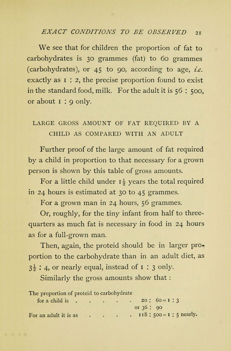 We see that for children the proportion of fat to carbohydrates is 30 grammes (fat) to 60 grammes (carbohydrates), or 45 to 90, according to age, i.e. exactly as i : 2, the precise proportion found to exist in the standard food, milk. For the adult it is 56 : 500, or about i : 9 only. LARGE GROSS AMOUNT OF FAT REQUIRED BY A CHILD AS COMPARED WITH AN ADULT Further proof of the large amount of fat required by a child in proportion to that necessary for a grown person is shown by this table of gross amounts. For a little child under \\ years the total required in 24 hours is estimated at 30 to 45 grammes. For a grown man in 24 hours, 56 grammes. Or, roughly, for the tiny infant from half to three- quarters as much fat is necessary in food in 24 hours as for a full-grown man. Then, again, the proteid should be in larger pro- portion to the carbohydrate than in an adult diet, as 3^ : 4, or nearly equal, instead of i : 3 only. Similarly the gross amounts show that: The proportion of proteid to carbohydrate for a child is 20 : 60 = i : 3 or 36 : 90 For an adult it is as .... iiS : 500= i : 5 nearly.