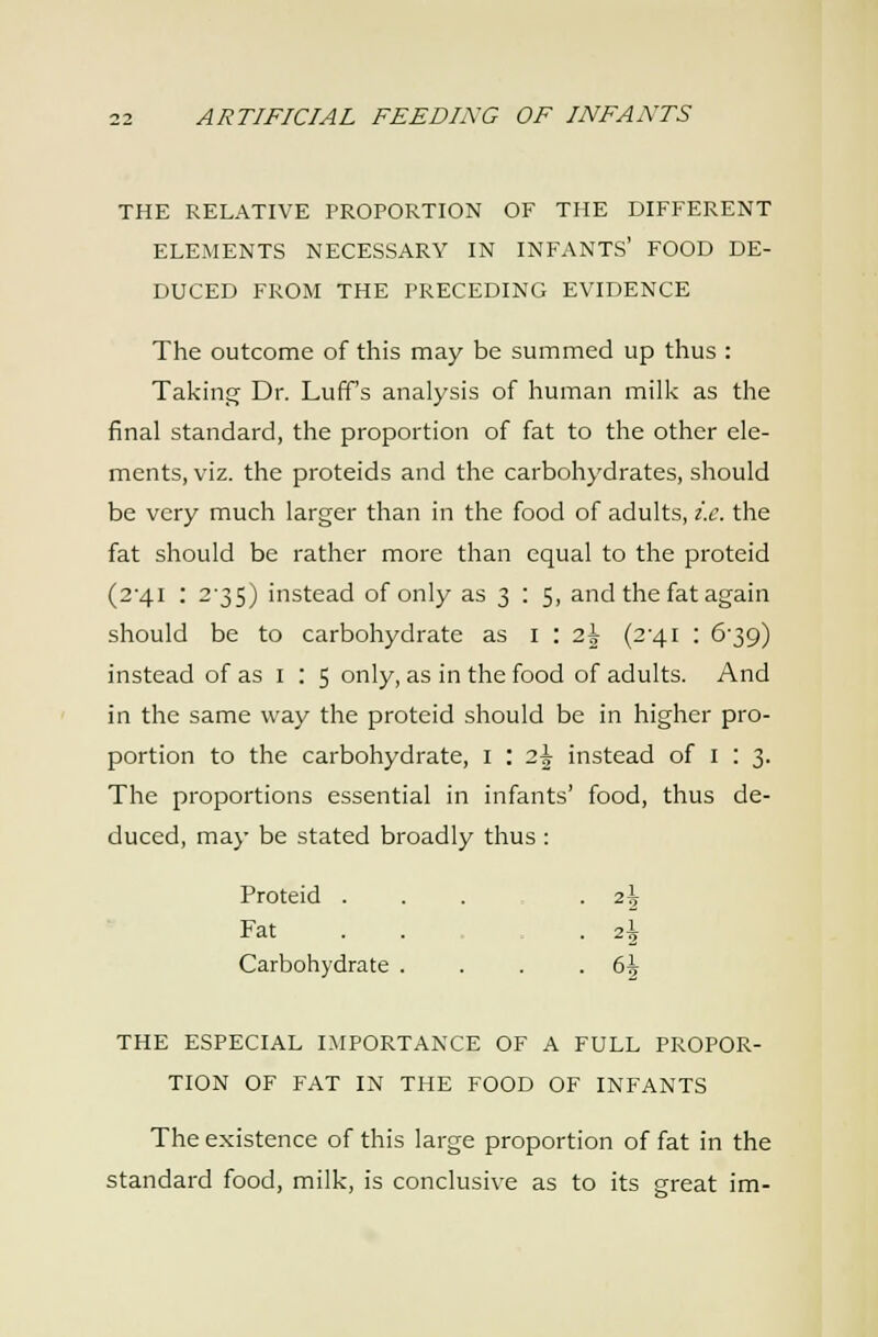 THE RELATIVE PROPORTION OF THE DIFFERENT ELEMENTS NECESSARY IN INFANTS' FOOD DE- DUCED FROM THE PRECEDING EVIDENCE The outcome of this may be summed up thus : TakinsT Dr. Luff's analysis of human milk as the final standard, the proportion of fat to the other ele- ments, viz. the proteids and the carbohydrates, should be very much larger than in the food of adults, i.e. the fat should be rather more than equal to the proteid (2'4i : 2'35) instead of only as 3 : 5, and the fat again should be to carbohydrate as 1:25 (2'4i : 6'39) instead of as i : 5 only, as in the food of adults. And in the same way the proteid should be in higher pro- portion to the carbohydrate, i : 2^ instead of i : 3. The proportions essential in infants' food, thus de- duced, may be stated broadly thus : Proteid . . . -2^ Fat . . . 2I Carbohydrate . . . .6^ THE ESPECIAL IMPORTANCE OF A FULL PROPOR- TION OF FAT IN THE FOOD OF INFANTS The existence of this large proportion of fat in the standard food, milk, is conclusive as to its great im-