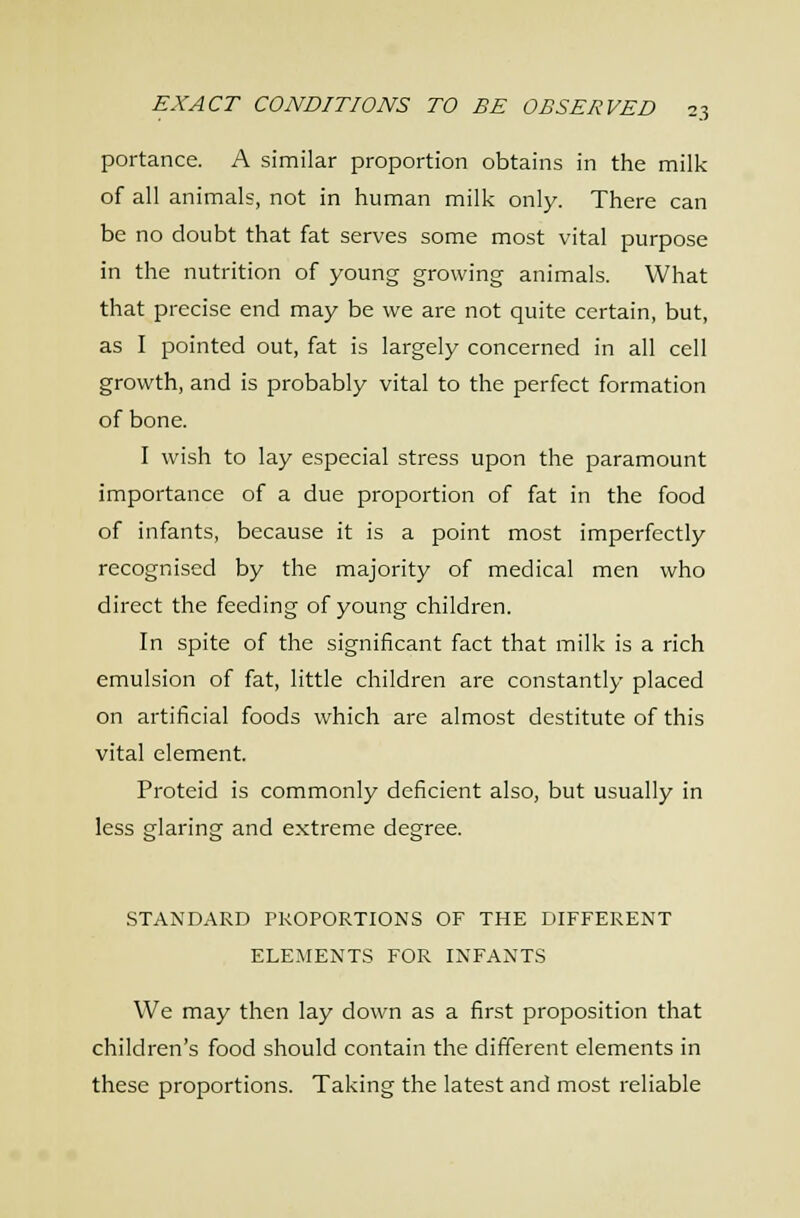 portance. A similar proportion obtains in the milk of all animals, not in human milk only. There can be no doubt that fat serves some most vital purpose in the nutrition of young growing animals. What that precise end may be we are not quite certain, but, as I pointed out, fat is largely concerned in all cell growth, and is probably vital to the perfect formation of bone. I wish to lay especial stress upon the paramount importance of a due proportion of fat in the food of infants, because it is a point most imperfectly recognised by the majority of medical men who direct the feeding of young children. In spite of the significant fact that milk is a rich emulsion of fat, little children are constantly placed on artificial foods which are almost destitute of this vital element. Proteid is commonly deficient also, but usually in less glaring and extreme degree. STANDARD PROPORTIONS OF THE DIFFERENT ELEMENTS FOR INFANTS We may then lay down as a first proposition that children's food should contain the different elements in these proportions. Taking the latest and most reliable