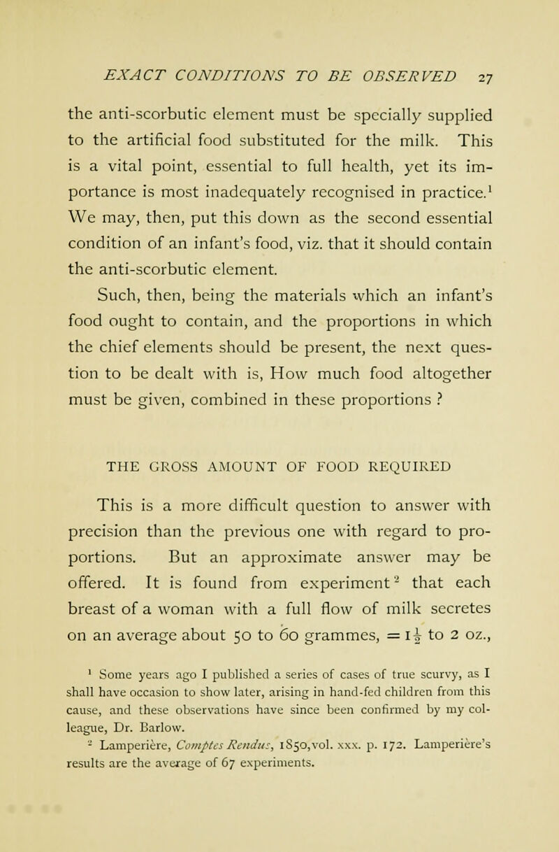 the anti-scorbutic element must be specially supplied to the artificial food substituted for the milk. This is a vital point, essential to full health, yet its im- portance is most inadequately recognised in practice.' We may, then, put this down as the second essential condition of an infant's food, viz. that it should contain the anti-scorbutic element. Such, then, being the materials which an infant's food ought to contain, and the proportions in which the chief elements should be present, the next ques- tion to be dealt with is. How much food altogether must be given, combined in these proportions .- THE GROSS AMOUNT OF FOOD REQUIRED This is a more difficult question to answer with precision than the previous one with regard to pro- portions. But an approximate answer may be offered. It is found from experiment- that each breast of a woman with a full flow of milk secretes on an average about 50 to 60 grammes, = li to 2 oz., ' Some years ago I published a series of cases of true scurvy, as I shall have occasion to show later, arising in hand-fed children from this cause, and these observations have since been confirmed by my col- league, Dr. Barlow. - Lamperiere, Comics Rendu:, 1850,vol. .\xx. p. 172. Lamperiere's results are the average of 67 experiments.