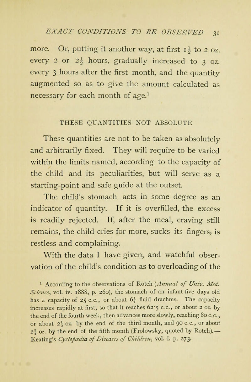 ji more. Or, putting it another way, at first li to 2 oz. every 2 or 2\ hours, gradually increased to 3 oz. every 3 hours after the first month, and the quantity augmented so as to give the amount calculated as necessary for each month of age.' the.se quantities not absolute These quantities are not to be taken as absolutely and arbitrarily fixed. They will require to be varied within the limits named, according to the capacity of the child and its peculiarities, but will serve as a starting-point and safe guide at the outset. The child's stomach acts in some degree as an indicator of quantity. If it is overfilled, the excess is readily rejected. If after the meal, craving still remains, the child cries for more, sucks its fingers, is restless and complaining. With the data I have given, and watchful obser- vation of the child's condition as to overloading of the ' According to the observations of Rotch {Annual of Univ. Med. Science, vol. iv. 1888, p. 260), the stomach of an infant five days old has ii capacity of 250.0., or about 6\ fluid draohms. The capacity increases rapidly at first, so that it reaches 62-5 c.c, or about 2 oz. by the end of the fourth week, then advances more slowly, reaching So c.c, or about 2\ oz. by the end of the third month, and 90 c.c, or about 2J oz. by the end of the fifth month (Frolowsky, quoted by Rotoh).— Keating's Cyclopccdia of Diseases of Children, vol. i. p. 273.