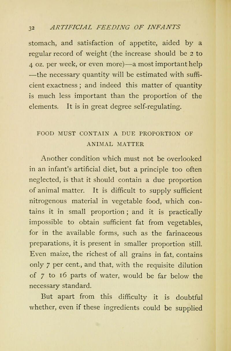 stomach, and satisfaction of appetite, aided by a regular record of weight (the increase should be 2 to 4 oz. per week, or even more)—a most important help •—the necessary quantity will be estimated with suffi- cient exactness ; and indeed this matter of quantity is much less important than the proportion of the elements. It is in great degree self-regulating. FOOD MUST CONTAIN A DUE PROPORTION OF ANIMAL MATTER Another condition which must not be overlooked in an infant's artificial diet, but a principle too often neglected, is that it should contain a due proportion of animal matter. It is difficult to supply sufficient nitrogenous material in vegetable food, which con- tains it in small proportion; and it is practically impossible to obtain sufficient fat from vegetables, for in the available forms, such as the farinaceous preparations, it is present in smaller proportion still. Even maize, the richest of all grains in fat, contains only 7 per cent, and that, with the requisite dilution of 7 to 16 parts of water, would be far below the necessary standard. But apart from this difficulty it is doubtful whether, even if these ingredients could be supplied