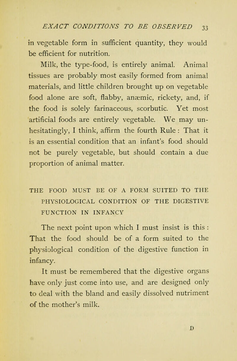 in vegetable form in sufficient quantity, tliey would be efficient for nutrition. Milk, the type-food, is entirely animal. Animal tissues are probably most easily formed from animal materials, and little children brought up on vegetable food alone are soft, flabby, anaemic, rickety, and, if the food is solely farinaceous, scorbutic. Yet most artificial foods are entirely vegetable. We may un- hesitatingly, I think, affirm the fourth Rule : That it is an essential condition that an infant's food should not be purely vegetable, but should contain a due proportion of animal matter. THE FOOD MUST BE OF A FORM SUITED TO THE PHYSIOLOGICAL CONDITION OF THE DIGESTIVE FUNCTION IN INFANCY The next point upon which I must insist is this : That the food should be of a form suited to the physiological condition of the digestive function in infancy. It must be remembered that the digestive organs have only just come into use, and are designed only to deal with the bland and easily dissolved nutriment of the mother's milk. JD