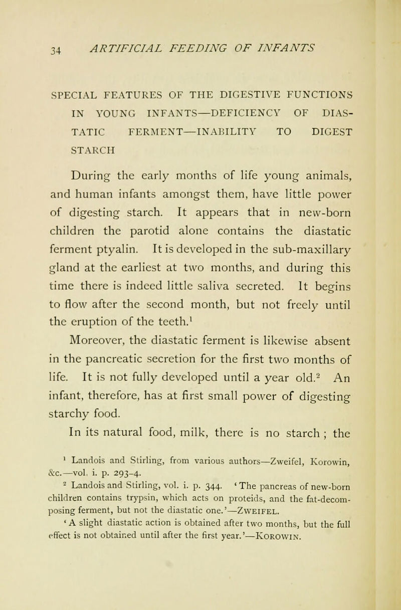 SPECIAL FEATURES OF THE DIGESTIVE FUNCTIONS IN YOUNG INFANTS—DEFICIENCY OF DIAS- TATIC FERMENT—INABILITY TO DIGEST STARCH During the early months of life young animals, and human infants amongst them, have little power of digesting starch. It appears that in new-born children the parotid alone contains the diastatic ferment ptyalin. It is developed in the sub-maxillary gland at the earliest at two months, and during this time there is indeed little saliva secreted. It begins to flow after the second month, but not freely until the eruption of the teeth.' Moreover, the diastatic ferment is likewise absent in the pancreatic secretion for the first two months of life. It is not fully developed until a year old.'^ An infant, therefore, has at first small power of digesting starchy food. In its natural food, milk, there is no starch ; the ' Landois and Stirling, from various authors—Zweifel, Korowin, &c.—vol. i. p. 293-4. 2 Landois and Stirling, vol. i. p. 344. ' The pancreas of new-born children contains trypsin, which acts on proteids, and the fat-decom- posing ferment, but not the diastatic one.'—Zweifel. ' A slight diastatic action is obtained after two months, but the full effect is not obtained until after the first year.'—Korowin.