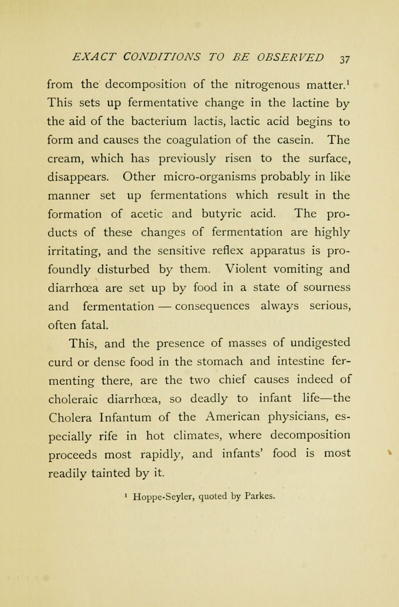 from the decomposition of the nitrogenous matter.' This sets up fermentative change in the lactine by the aid of the bacterium lactis, lactic acid begins to form and causes the coagulation of the casein. The cream, which has previously risen to the surface, disappears. Other micro-organisms probably in like manner set up fermentations which result in the formation of acetic and butyric acid. The pro- ducts of these changes of fermentation are highly irritating, and the sensitive reflex apparatus is pro- foundly disturbed by them. Violent vomiting and diarrhoea are set up by food in a state of sourness and fermentation — consequences always serious, often fatal. This, and the presence of masses of undigested curd or dense food in the stomach and intestine fer- menting there, are the two chief causes indeed of choleraic diarrhoea, so deadly to infant life—the Cholera Infantum of the American physicians, es- pecially rife in hot climates, where decomposition proceeds most rapidly, and infants' food is most readily tainted by it. ' Hoppe-Seyler, quoted by Parkes.