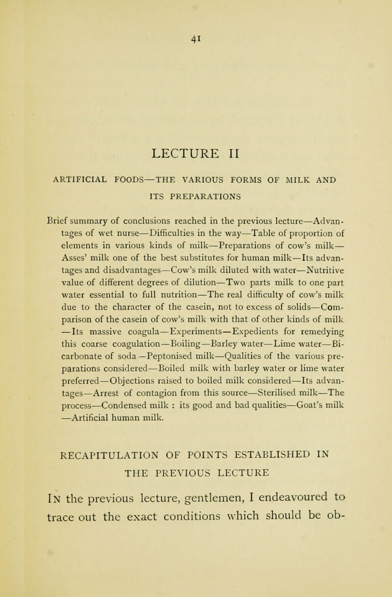 LECTURE II ARTIFICIAL FOODS—THE VARIOUS FORMS OF MILK AND ITS PREPARATIONS Brief summary of conclusions reached in the previous lecture—Advan- tages of wet nurse—Difficulties in the way—Table of proportion of elements in various kinds of milk—Preparations of cow's milk— Asses' milk one of the best substitutes for human milk—Its advan- tages and disadvantages—Cow's milk diluted with water—Nutritive value of different degrees of dilution—Two parts milk to one part water essential to full nutrition—The real difficulty of cow's milk due to the character of the casein, not to excess of solids—Com- parison of the casein of cow's milk with that of other kinds of milk —Its massive coagula—Experiments—Expedients for remedying this coarse coagulation—Boiling—Barley water—Lime water—Bi- carbonate of soda —Peptonised milk—Qualities of the various pre- parations considered—Boiled milk with barley water or lime water preferred—Objections raised to boiled milk considered—Its advan- tages—Arrest of contagion from this source—Sterilised milk—The process—Condensed milk : its good and bad qualities—Goat's milk —Artificial human milk. RECAPITULATION OF POINTS ESTABLISHED IN THE PREVIOUS LECTURE In the previous lecture, gentlemen, I endeavoured to trace out the exact conditions which should be ob-