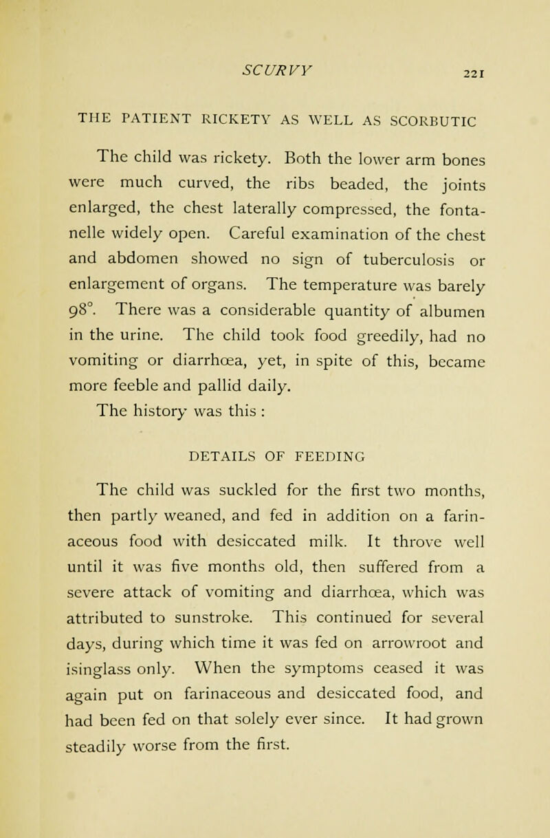 THE PATIENT RICKETY AS WELL AS SCORBUTIC The child was rickety. Both the lower arm bones were much curved, the ribs beaded, the joints enlarged, the chest laterally compressed, the fonta- nelle widely open. Careful examination of the chest and abdomen showed no sign of tuberculosis or enlargement of organs. The temperature was barely 98°. There was a considerable quantity of albumen in the urine. The child took food greedily, had no vomiting or diarrhoea, yet, in spite of this, became more feeble and pallid daily. The history was this : DETAILS OF FEEDING The child was suckled for the first two months, then partly weaned, and fed in addition on a farin- aceous food with desiccated milk. It throve well until it was five months old, then suffered from a severe attack of vomiting and diarrhoea, which was attributed to sunstroke. This continued for several days, during which time it was fed on arrowroot and isinglass only. When the symptoms ceased it was again put on farinaceous and desiccated food, and had been fed on that solely ever since. It had grown steadily worse from the first.