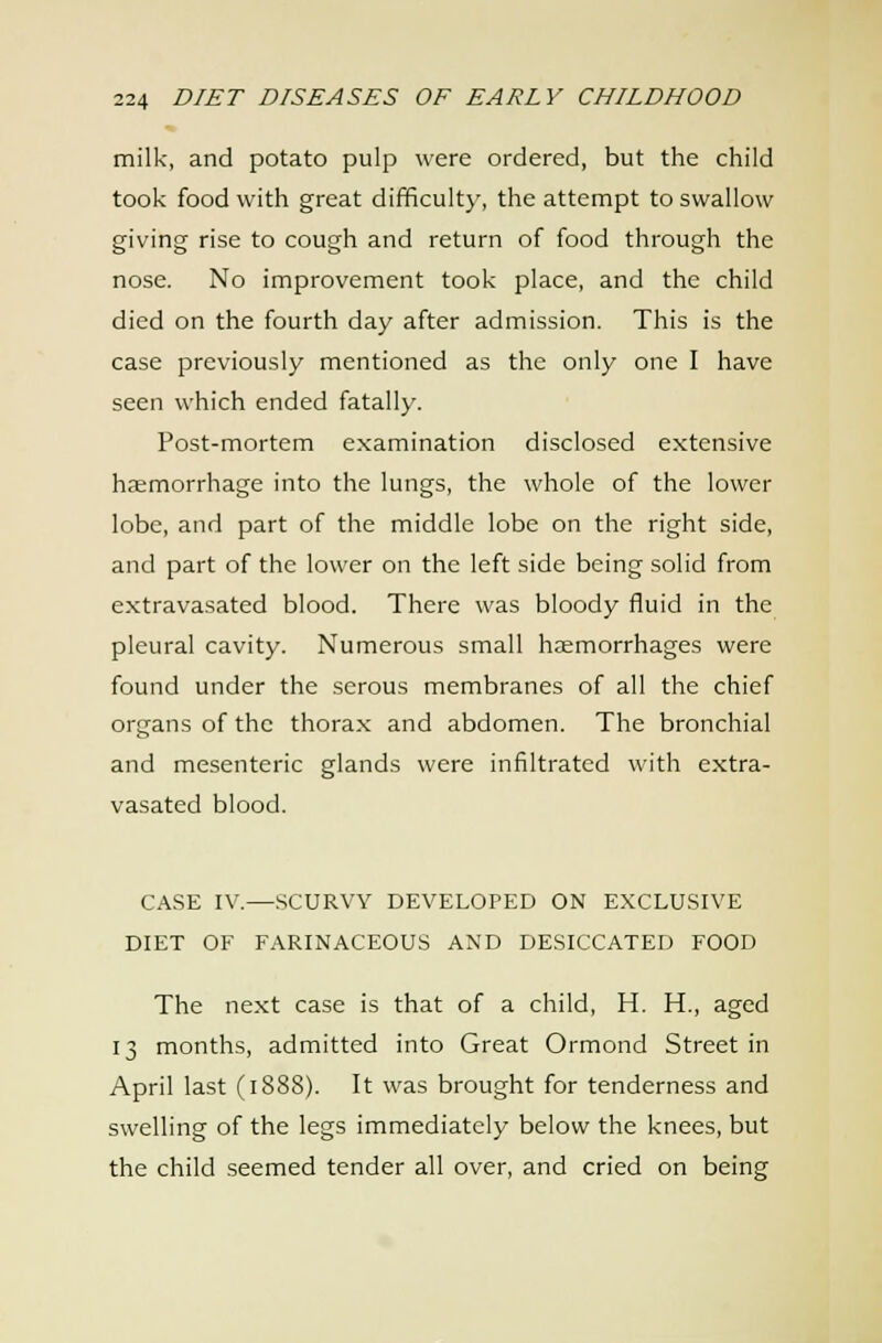milk, and potato pulp were ordered, but the child took food with great difficulty, the attempt to swallow giving rise to cough and return of food through the nose. No improvement took place, and the child died on the fourth day after admission. This is the case previously mentioned as the only one I have seen which ended fatally. Post-mortem examination disclosed extensive haemorrhage into the lungs, the whole of the lower lobe, and part of the middle lobe on the right side, and part of the lower on the left side being solid from extravasated blood. There was bloody fluid in the pleural cavity. Numerous small hjemorrhages were found under the serous membranes of all the chief organs of the thorax and abdomen. The bronchial and mesenteric glands were infiltrated with extra- vasated blood. CASE IV.—SCURVY DEVELOPED ON EXCLUSIVE DIET OF FARINACEOUS AND DESICCATED FOOD The next case is that of a child, H. H., aged 13 months, admitted into Great Ormond Street in April last (1888). It was brought for tenderness and swelling of the legs immediately below the knees, but the child seemed tender all over, and cried on being