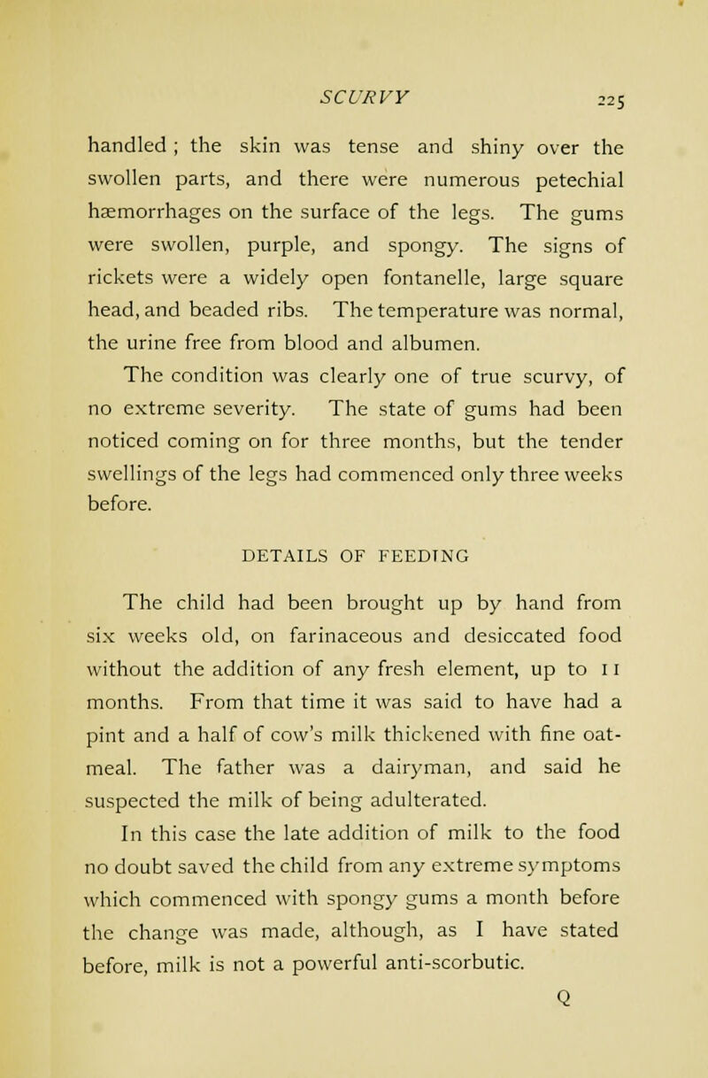22S handled; the skin was tense and shiny over the swollen parts, and there were numerous petechial hsemorrhages on the surface of the legs. The gums were swollen, purple, and spongy. The signs of rickets were a widely open fontanelle, large square head, and beaded ribs. The temperature was normal, the urine free from blood and albumen. The condition was clearly one of true scurvy, of no extreme severity. The state of gums had been noticed coming on for three months, but the tender swellings of the legs had commenced only three weeks before. DETAILS OF FEEDING The child had been brought up by hand from six weeks old, on farinaceous and desiccated food without the addition of any fresh element, up to 11 months. From that time it was said to have had a pint and a half of cow's milk thickened with fine oat- meal. The father was a dairyman, and said he suspected the milk of being adulterated. In this case the late addition of milk to the food no doubt saved the child from any extreme.symptoms which commenced with spongy gums a month before the change was made, although, as I have stated before, milk is not a powerful anti-scorbutic. Q