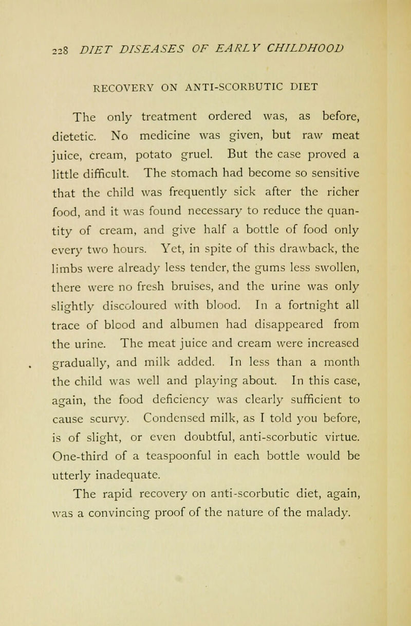 RECOVERY ON ANTI-SCORBUTIC DIET The only treatment ordered was, as before, dietetic. No medicine was given, but raw meat juice, cream, potato gruel. But the case proved a little difficult. The stomach had become so sensitive that the child was frequently sick after the richer food, and it was found necessary to reduce the quan- tity of cream, and give half a bottle of food only every two hours. Yet, in spite of this drawback, the limbs were alread}- less tender, the gums less swollen, there were no fresh bruises, and the urine was only slightly discoloured with blood. In a fortnight all trace of blood and albumen had disappeared from the urine. The meat juice and cream were increased gradually, and milk added. In less than a month the child was well and pla)-ing about. In this case, again, the food deficiency was clearly sufficient to cause scurvy. Condensed milk, as I told you before, is of slight, or even doubtful, anti-scorbutic virtue. One-third of a teaspoonful in each bottle would be utterly inadequate. The rapid recovery on anti-scorbutic diet, again, was a convincing proof of the nature of the malady.