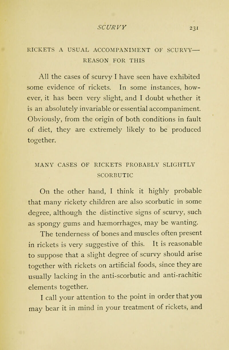 RICKETS A USUAL ACCOMPANIMENT OF SCURVY— REASON FOR THIS All the cases of scurvy I have seen have exhibited some evidence of rickets. In some instances, how- ever, it has been very slight, and I doubt whether it is an absolutely invariable or essential accompaniment. Obviously, from the origin of both conditions in fault of diet, they are extremely likely to be produced together. MANY CASES OF RICKETS PROBABLY SLIGHTLY SCORBUTIC On the other hand, I think it highly probable that many rickety children are also scorbutic in some degree, although the distinctive signs of scurvy, such as spongy gums and haemorrhages, may be wanting. The tenderness of bones and muscles often present in rickets is very suggestive of this. It is reasonable to suppose that a slight degree of scurvy should arise together with rickets on artificial foods, since they are usually lacking in the anti-scorbutic and anti-rachitic elements together. I call your attention to the point in order that you may bear it in mind in your treatment of rickets, and