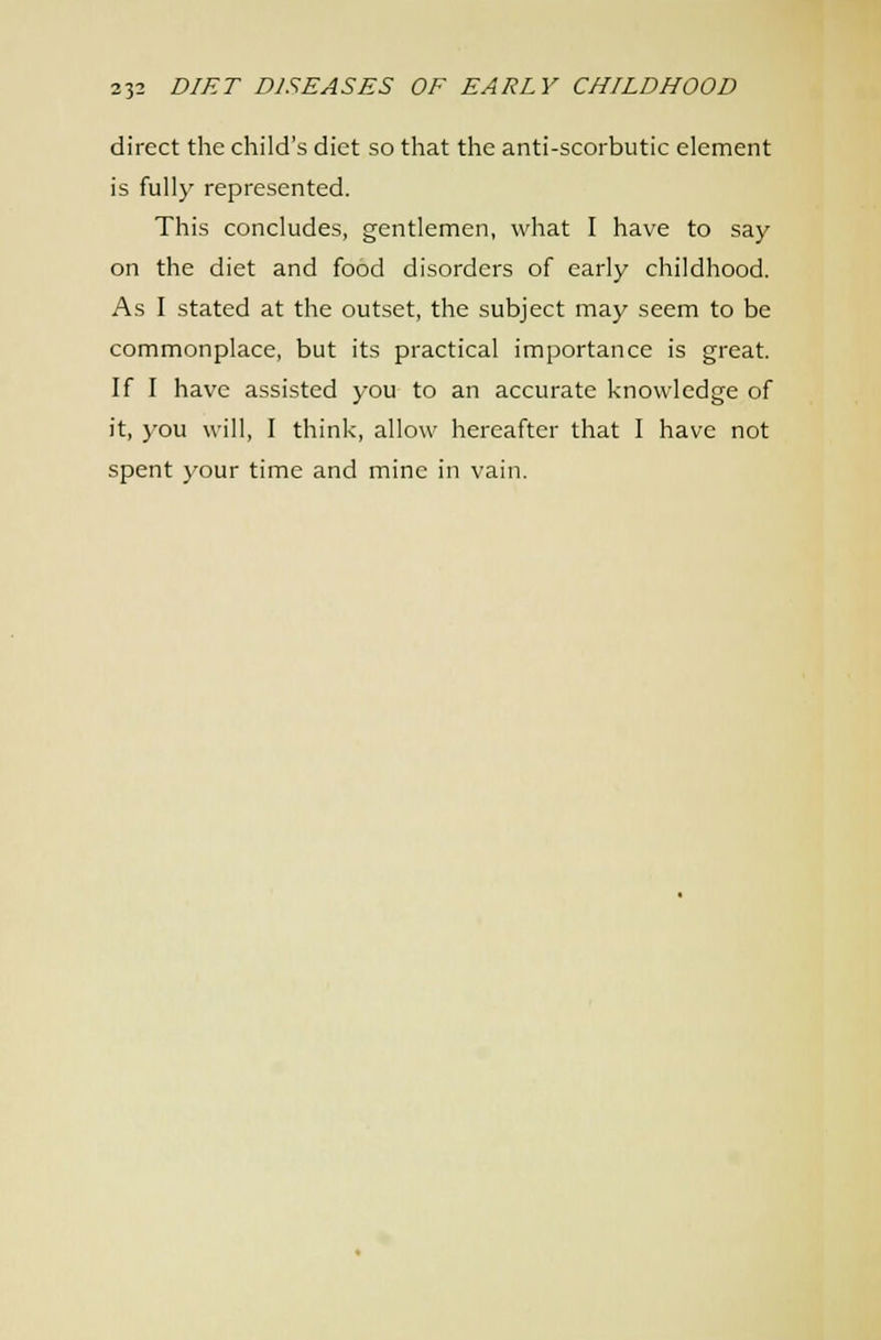 direct the child's diet so that the anti-scorbutic element is fully represented. This concludes, gentlemen, what I have to say on the diet and food disorders of early childhood. As I stated at the outset, the subject may seem to be commonplace, but its practical importance is great. If I have assisted you to an accurate knowledge of it, you will, I think, allow hereafter that I have not spent your time and mine in vain.