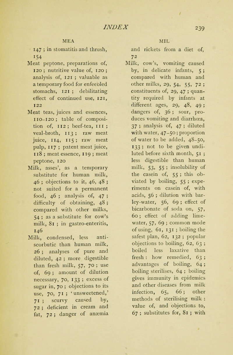 MEA 147 ; in stomatitis and thrush, 154 Meat peptone, preparations of, 120 ; nutritive value of, 120 ; analysis of, 121 ; valuable as a temporary food for enfeeoled stomachs, 121 ; debilitating effect of continued use, 121, 122 Meat teas, juices and essences, 110-120; table of composi- tion of, 112; beef-tea, iii ; veal-broth, 113; raw meat juice, 114, 115; raw meat pulp, 117 ; patent meat juice, 118 ; meat essence, 119 ; meat peptone, 120 Milk, asses', as a temporary substitute for human milk, 46 ; objections to it, 46, 48 ; not suited for a permanent food, 46 ; analysis of, 47 ; difficulty of obtaining, 48; compared with other milks, 54 ; as a substitute for cow's milk, 81 ; in gastro-enteritis, 146 Milk, condensed, less anti- scorbutic than human milk, 26 ; analyses of pure and diluted, 42 ; more digestible than fresh milk, 57, 70 ; use of, 69 ; amount of dilution necessary, 70, 133 ; excess of sugar in, 70 ; objections to its use, 70, 71; 'unsweetened,' 71 ; scurvy caused by, 72 ; deficient in cream and fat, 72; danger of anajmia MIL and rickets from a diet of, 72 Milk, cow's, vomiting caused by, in delicate infants, 5; compared with human and other milks, 29, 54, 55, 72 ; constituents of, 29, 47 ; quan- tity required by infants at different ages, 29, 48, 49; dangers of, 36 ; sour, pro- duces vomiting and diarrhcea, 37 ; analysis of, 47 ; diluted with water, 47-50; proportion of water to be added, 48-50, 133 ; not to be given undi- luted before sixth month, 51 ; less digestible than human milk, 53, 55 ; insolubility of the casein of, 55 ; this ob- viated by boiling, 55 ; expe- riments on casein of, with acids, 56 ; dilution with bar- ley-water, 56, 69 ; effect of bicarbonate of soda on, 57, 60; effect of adding lime- water, 57, 69 ; common mode of using, 61, 131 ; boiling the safest plan, 62, 132 ; popular objections to boiling, 62, 63 ; boiled less laxative than fresh : how remedied, 63 ; advantages of boiling, 64; boiling sterilises, 64 ; boiling gives immunity in epidemics and other diseases from milk infection, 65, 66; other methods of sterilising milk : value of, and objections to, 67 ; substitutes for, 81 ; with