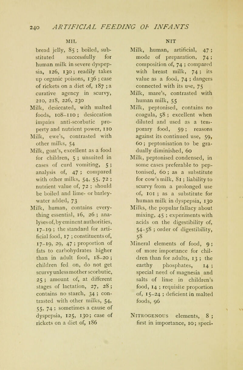 MIL bread jelly, S5 ; boiled, sub- stituted successfully for human milk in severe dyspep- sia, 126, 130; readily takes up organic poisons, 136 ; case of rickets on a diet of, 187 ; a curative agency in scurvy, 210, 218, 226, 230 Milk, desiccated, with malted foods, loS-ilo; desiccation impairs anti-scorbutic pro- perty and nutrient power, 110 Milk, ewe's, contrasted with other milks, 54 Milk, goat's, excellent as a food for children, 5 ; unsuited in cases of curd vomiting, 5 ; analysis of, 47 ; couipared with other milks, 54, 55, 72 ; nutrient value of, 72 ; should be boiled and lime- or barley- water added, 73 Milk, human, contains every- thing essential, 16, 26 ; ana- lyses of, by eminent authorities, 17-19 ; the standard for arti- ficial food, 17 ; constituents of, 17-19, 29, 47 ; proportion of fats to carliohydrates higher than in adult food, 18-20; children fed on, do not get scurvy unlessmother scorbutic, 25 ; amount of, at different stages of lactation, 27, 28 ; contains no starch, 34 ; con- trasted with other milks, 54, 55, 74 ; sometimes a cause of dyspepsia, 125, 130; case of rickets on a diet of, 1S6 NIT Milk, human, artificial, 47 ; mode of preparation, 74; composition of, 74 ; compared with breast milk, 74 ; its value as a food, 74 ; dangers connected with its use, 75 Milk, mare's, contrasted with human milk, 55 Milk, peptonised, contains no coagula, 58 ; excellent when diluted and used as a teui- porary food, 59; reasons against its continued use, 59, 60 ; peptonisation to be gra- dually diminished, 60 Milk, peptonised condensed, in some cases preferable to pep- tonised, 60; as a substitute for cow's milk, 81; liability to scurvy from a prolonged use of, loi ; as a substitute for human milk in dyspepsia, 130 Milks, the popular fallacy about mixing, 45 ; experiments with acids on the digestibility of, 54-58 ; order of digestibility, 58 Mineral elements of food, 9; of more importance for chil- dren than for adults, 13 ; the earthy phosphates, 14 ; special need of magnesia and salts of lime in children's food, 14 ; requisite proportion of, 15-24 ; deficient in malted foods, 96 Nitrogenous elements, 8 ; first in importance, 10; speci-