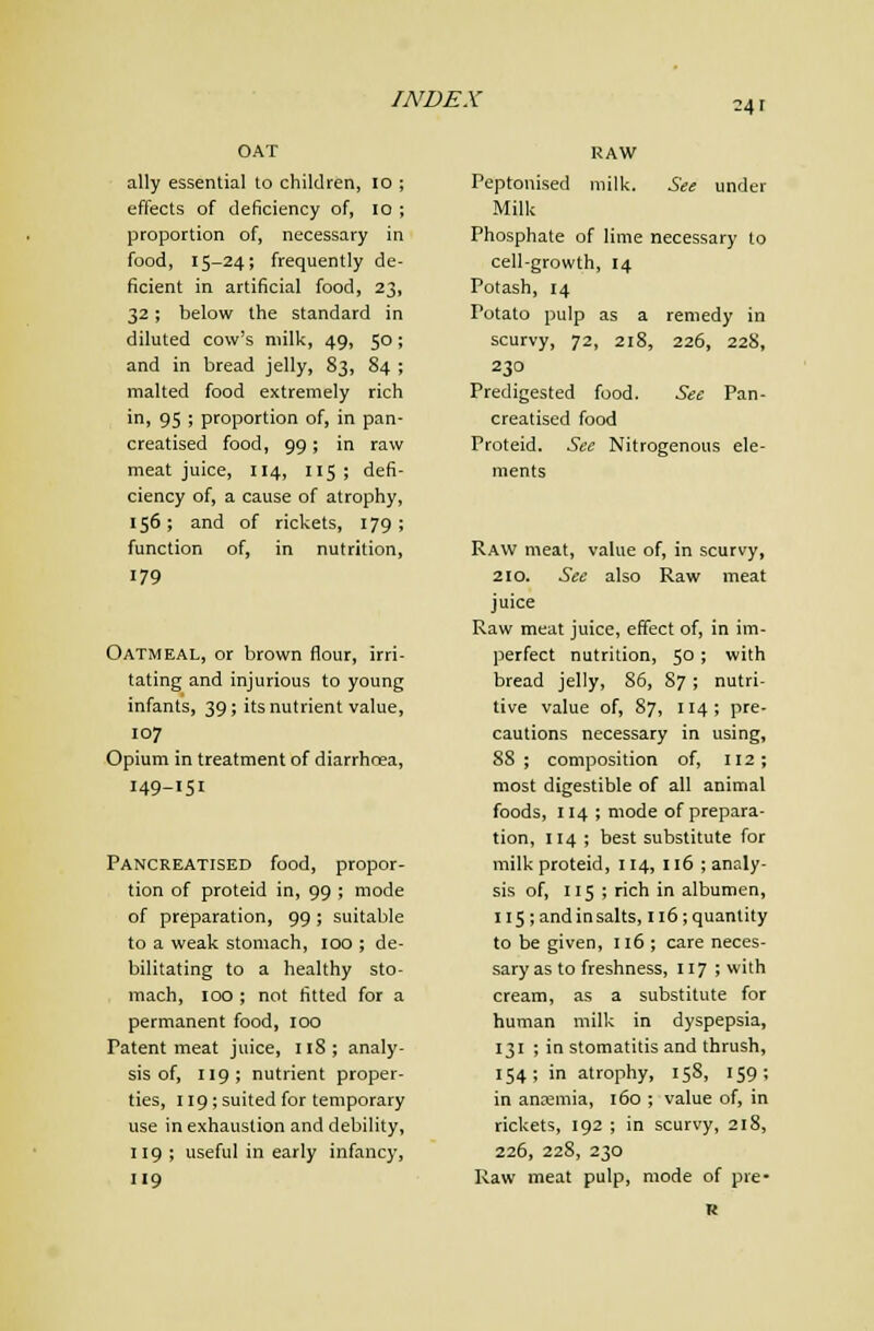 OAT ally essential to children, 10 ; effects of deficiency of, lo ; proportion of, necessary in food, 15-24; frequently de- ficient in artificial food, 23, 32; below the standard in diluted cow's milk, 49, 50; and in bread jelly, 83, 84 ; malted food extremely rich in, 95 ; proportion of, in pan- creatised food, 99; in raw meat juice, 114, 115; defi- ciency of, a cause of atrophy, 156; and of rickets, 179; function of, in nutrition, 179 Oatmeal, or brown flour, irri- tating and injurious to young infants, 39; its nutrient value, 107 Opium in treatment of diarrhoea, 149-151 Pancreatised food, propor- tion of proteid in, 99 ; mode of preparation, 99 ; suitable to a weak stomach, 100 ; de- bilitating to a healthy sto- mach, 100 ; not fitted for a permanent food, 100 Patent meat juice, iiS; analy- sis of, 119; nutrient proper- ties, 119; suited for temporary use in exhaustion and debility, tig ; useful in early infancy, 119 RAW Peptouised milk. See under Milk Phosphate of lime necessary to cell-growth, 14 Potash, 14 Potato pulp as a remedy in scurvy, 72, 218, 226, 228, 230 Predigested food. Sec Pan- creatised food Proteid. See Nitrogenous ele- ments Raw meat, value of, in scurvy, 210. See also Raw meat juice Raw meat juice, effect of, in im- perfect nutrition, 50 ; with bread jelly, 86, 87; nutri- tive value of, 87, 114; pre- cautions necessary in using, 88 ; composition of, 112; most digestible of all animal foods, 114 ; mode of prepara- tion, 114 ; best substitute for milk proteid, 114, 116 ; analy- sis of, 115 ; rich in albumen, Il5;andinsalts, 116; quantity to be given, 116 ; care neces- sary as to freshness, 117 > with cream, as a substitute for human milk in dyspepsia, 131 ; in stomatitis and thrush, 154; in atrophy, 158, 159; in anzemia, 160 ; value of, in rickets, 192 ; in scurvy, 218, 226, 228, 230 Raw meat pulp, mode of pre-