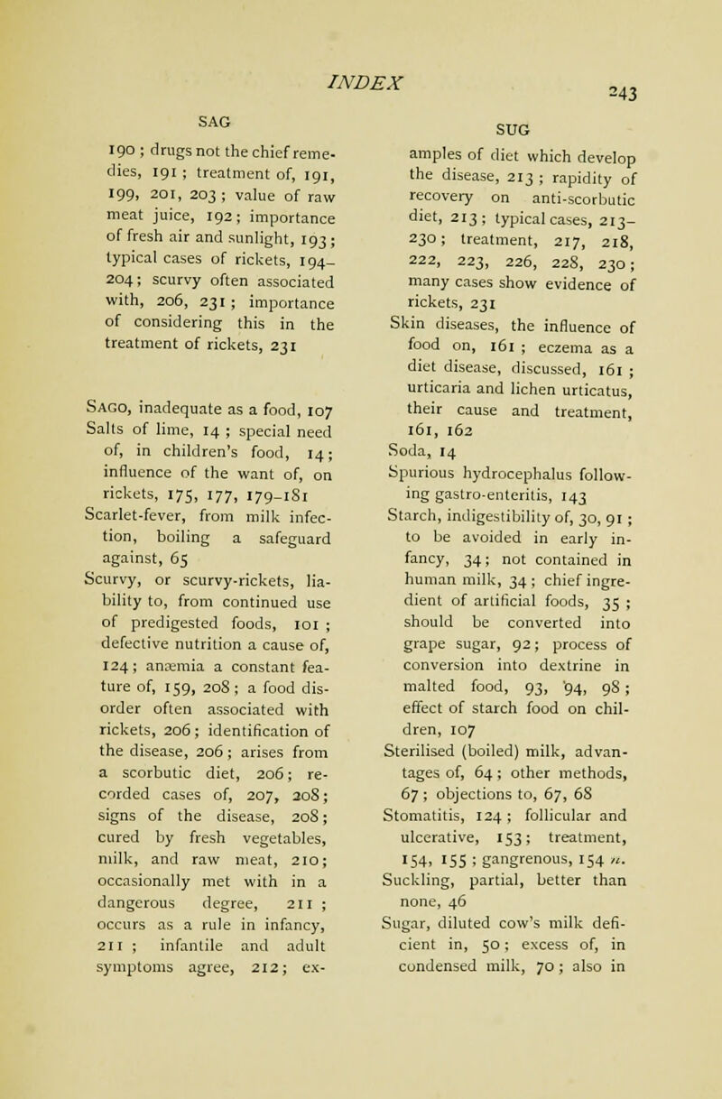 243 SAG 190 ; drugs not the chief reme- dies, 191 ; treatment of, 191, 199, 201, 203 ; value of raw meat juice, 192; importance of fresh air and sunlight, 193; typical cases of ricl<ets, 194- 204; scurvy often associated with, 206, 231 ; importance of considering this in the treatment of rickets, 231 Sago, inadequate as a food, 107 Salts of lime, 14 ; special need of, in children's food, 14; influence of the want of, on rickets, 175, 177, 179-181 Scarlet-fever, from milk infec- tion, boiling a safeguard against, 65 Scurvy, or scurvy-rickets, lia- bility to, from continued use of predigested foods, loi ; defective nutrition a cause of, 124; anemia a constant fea- ture of, 159, 208; a food dis- order often associated with rickets, 206; identification of the disease, 206; arises from a scorbutic diet, 206; re- corded cases of, 207, 208; signs of the disease, 208; cured by fresh vegetables, milk, and raw meat, 210; occasionally met with in a dangerous degree, 211; occurs as a rule in infancy, 211 ; infantile and adult symptoms agree, 212; ex- SUG amples of diet which develop the disease, 213 ; rapidity of recovery on anti-scorbutic diet, 213; typical cases, 213- 230; treatment, 217, 218, 222, 223, 226, 228, 230; many cases show evidence of rickets, 231 Skin diseases, the influence of food on, 161 ; eczema as a diet disease, discussed, 161 ; urticaria and lichen urticatus, their cause and treatment, 161, 162 Soda, 14 Spurious hydrocephalus follow- ing gastro-enterilis, 143 Starch, indigestibility of, 30, 91 ; to be avoided in early in- fancy, 34; not contained in human milk, 34; chief ingre- dient of artificial foods, 35 ; should be converted into grape sugar, 92; process of conversion into dextrine in malted food, 93, '94, 98; effect of starch food on chil- dren, 107 Sterilised (boiled) milk, advan- tages of, 64; other methods, 67 ; objections to, 67, 68 Stomatitis, 124; foUicular and ulcerative, 153; treatment, «54. 15s ; gangrenous, 154 u. Suckling, partial, better than none, 46 Sugar, diluted cow's milk defi- cient in, 50; excess of, in condensed milk, 70; also in