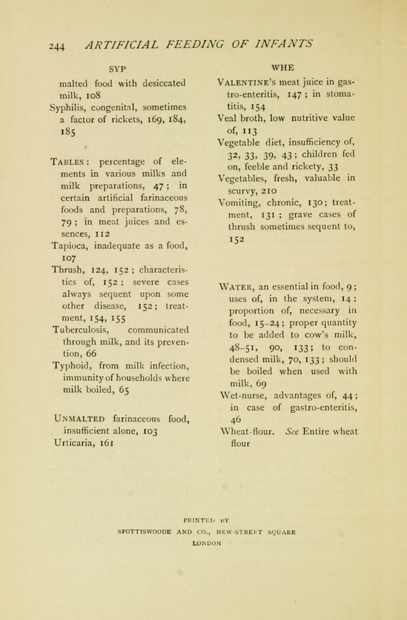 SVP malted food with desiccated milk, io8 Syphilis, congenitnl, sometimes a factor of rickets, 169, 1S4, 185 Tables : percentage of ele- ments in various milks and milk preparations, 47 ; in certain artificial farinaceous foods and preparations, 78, 79 ; in meat juices and es- sences, 112 Tapioca, inadequate as a food, 107 Thrush, 124, 152 ; characteris- tics of, 152 ; severe cases always sequent upon some other disease, 152; treat- ment, 154, 155 Tuberculosis, communicated through milk, and its preven- tion, 66 Typhoid, from milk infection, immunity of households where milk boiled, 65 Unmalted farinaceous food, insulificient alone, 103 Urticaria, 161 WHE Valentine's meat juice in gas- tro-enteritis, 147 ; in stoma- titis, 154 Veal broth, low nutritive value of, 113 Vegetable diet, insufficiency of, 32, 33, 39, 43; children fed on, feeble and rickety, 33 Vegetables, fresh, valuable in scurvy, 210 Vomiting, chronic, 130; treat- ment, 131 ; grave cases of thrush sometimes sequent to, 152 Water, an essential in food, 9; uses of, in the system, 14 ; proportion of, necessary in food, 15-24; proper quantity to be added to cow's milk, 48-51, 90, 133; to con- densed milk, 70, 133 ; should be boiled when used with milk, 69 Wet-nurse, advantages of, 44; in case of gastro-cnteritis, 46 Wheat-flour. See Entire wheat flour PRINTEL. IJY SPOTTISWOODE AND CO., NEW-STREI-T bQUARE LONDON