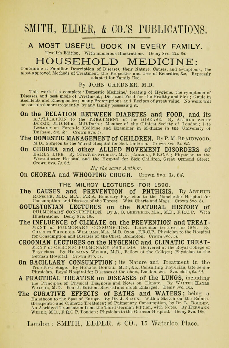 A MOST USEFUL BOOK IN EVERY FAMILY. Twelfth Edition. With numerous Illustrations. Demy 8to. Us. 6(1. HOUSEHOLD MKDICINE: Cnntiiinine: a Familiar Description of Diaeasea, their Nature, Causes, and Syniptoms. the liiost approved Methofla of Treatment, the Proijerties and Uses of Remedies, &c. Expressly adapted for Famil.v Use. By JOHN GARDNER, M.D. This work is a complete * Domestic Medicine,' treating of Hygiene, the ?>Tnptom'i of Diseases, and best mode of Trestm^'ut; Diet and Food I'm- the Healtliy and tr-iok ; (inide in Accidents and Emergencies; many Prescriptions and Recipes of great viilue. No worli will De consulted more irequently by any family possessing it. On the RELATION BETWEEN DIABETES and FOOD, and its AffLlUAIIUN to the TKBA.11IENT u( the UISE-lSE. By Arthuu tjcorr UONKIN, M.D.Erlin., lI.D.Diirh ; Member of the Cliuical Society of Loudon : l..te Lecturer on Foren-ic Medicine and Bsixminer in M-dicine in the University of Durliani, &c. &■■, Crown «vo. .'j,s-. The DOMESTIC MANAGEMENT of CHILDREN. By P. M.Beaidwood, M.D., fcjiirneon to tlie VVirral Hosfpitai tor Hiek iJhil-iren. Crn^vo Hvn. 2,?. *^(I. On CHOREA and other ALLIED MOVEMENT DISORDERS of E.i.KL^ LIFE, by OcTAVlu.s biUKuES, M.U. (LUutai..), P.K.C.I'. : Physician to tlio Weacminster Hospital and the Hospital for Sick Children, Great Urmond titrtet. Crown Svo. 7s. 6rf. Si/ the name Author. On CHOREA and WHOOPING COUGH. Crown 8vo. 3s. 6d. THE MILROY LECTURES FOR 1890. The CAUSES and PREVENTION of PHTHISIS. By Arthui: R.\Nsii.ME, M.D., M.A., E.R.S., Honorary f^Iiy^ician to the Manchester Hospital for Consumption and Diseases of the Throat. VVitit Charts and Maps. Crown Svo .5.t. GOULSTONIAN LECTURES on the NATURAL HISTORY of PULMONAKr CONSUMPTION. By A. B. ciHEPHURD, M.A., M.D., P.K.U.F. With Illustrations. Demy 8vo. I65. The INFLUENCE of CLIMATE on the PREVENTION and TREAT- MK;Mi' of PULMONARY COW.SUMPnUiS. Lectsonian Lectures for iMTti. liy Chaules ThkoduuI': Williams, M.A., JI.D. Oxon., P.R.C.P., Physician to tlie Hospital for Oonsumptinn and Diseases of the Chest, Brompton. Crown hvo. hs. CROONIAN LECTURES on the HYGIENIC and CLIMATIC TREAT- MENT of CHRONIC PUL410NAUY PHTtilriLS. Delivered at the Royal College uf Physicians By Hehmann WEiiKit, M.D., Fellow ot the College; Physician to the German Hospital Crown Hvo. 5s. On BACILLARY CONSUMPTION: its Nature and Treatment in the True I'lrsL aiage. By Hokack Duuj:i,l, M.D. &g., Consulting Physician, Iat« Senior Physician, Royal Hospital for Diseases of the chest, London, &c. 8vo. cloth, 6*-. 6iL A PRACTICAL TREATISE on DISEASES of the LUNGS, including EliL- Principles of I'hisiait Diagnosis and Notes on Cliuiate. By Walter Hayle WALyriL. M.D. Fourth Edition. Revised and much Enlarged. Demy Svo. IG^. The CURATIVE EFFECTS of BATHS and WATERS; being a Haiidbooli to the Spas of Europe. By Dr. J. BnArx. with a tinecch on the Baineo- therapeutic and Climatic Treatment of Pulmonary Tonsumptinn, by Dr. L. Rohden. An Abridged Translation from the Third GermairEdition, with Notes. By Hehmann Weuku, M D., F.R.C,P. Lonilon ; Physician to the German Hospiial. Demy Svo. 18s.