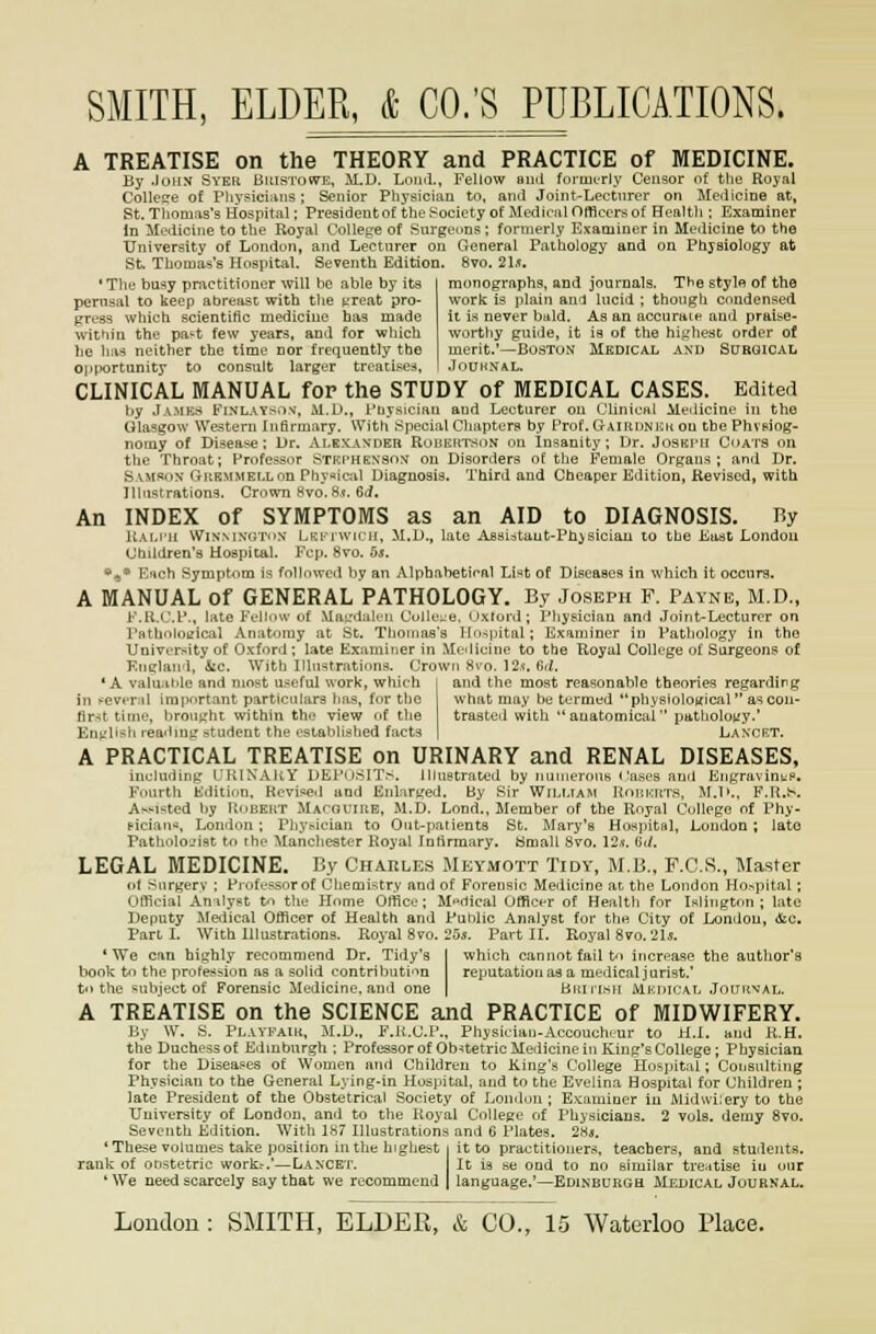 A TREATISE on the THEORY and PRACTICE of MEDICINE. By John Syer Buistowe, M.D. Lnml., Fellow ami fovmi-rly Censor of the Royal College of Pliysici^ms; Senior Physician to, and Joint-Lecturer on Medicine at, St. Tliomas's Hospital; Presidenbof the Society of Mcdioiil Officers of Healtli: Examiner In Medicine to the Royal College of Surgeons; formerly Examiner in Medicine to the University of London, and Lecturer on General Pathology and on Physiology at St Thomas's Hospital. Seventh Edition. 8vo. 21.^ monographg, and journals. The stylo of the work is plain and lucid ; though condensed ii is never bald. As an accurate and praise- worthy guide, it 19 of the highest order of merit.'—Boston Medical and Surgical JdUHNAL. •The busy practitioner will be able by its perusal to keep abreast with the t'reat pro- gress which scientific medicine has made within the pa't few years, and for wliich he h;i-5 neither the time nor frequently the opportunity to consult larger treatise;^, CLINICAL MANUAL for the STUDY of MEDICAL CASES. Edited by Jamks Finlaysov, M.D., Pnysiciaii and Lecturer ou Clinical Medicine in the Glasgow Western Infirmary. With Special Chapters by Prof. GrAiiiDNKii on the PhvpJog- nomy of Disease: Dr. Alexander Roijektson on insanity; Dr. Joskimi Coats on the Throat; Professor Stkphenson on Disorders of the Female Organs; and Dr. Samson GitEMMELLon Phynical Diagnosis. Third and Cheaper Edition, Revised, with Illustrationg. Crown Hvo.8.(. 6d. An INDEX of SYMPTOMS as an AID to DIAGNOSIS. By Uai.i-u WiNMNdToN LKi'i wicH, M.D., late ABSLdtant-Phisiciau to the East London Chddren's Hospital. Fcp. 8vo. 5s. ».s* Esch Symptom is followed by an Alphabetical Li«t of Diseases in which it occurs. A MANUAL of GENERAL PATHOLOGY. By Joseph F. Payne, M.D., F.R.(J.f., late Fellow of Mat:dali-ii Cu]k::je, uxtord ; Physician and Joint-Lecturer on Pathnloeical Anatomy at St. Thomas's Hospital; Examiner in Patliology in the University of Oxford ; late Examiner in Medicine to the Royal College of Surgeons of Knglan<l, &ic. With Illustrations. Crown 8vo. 12.f. (id. * A valu;it'le and most useful work, which i and the most reasonable theories regarding in !--ever:il important particulars lias, for the what may be termed  physiological as con- first time, brought within the view of the trasted with anatomical patliolouy.' Englisli rea'bug student the established facts | Lancrt. A PRACTICAL TREATISE on URINARY and RENAL DISEASES, iiiehidiiig I'UIXAKY DEl'nsnV. Illustrated by nuineroiits < ases and EiigravintiS. Fourth Edition. Revised and Enlarged. By Sir William Roiikuts, M.1».. F.R..'-'. Af-Msted by Robekt Macguiub, M.D. Lond.. Member of the Royal College of Phy- piciau«, London; Pliyt-ician to Out-patients St. Mary's Hospital, London ; late Patliolojist to the Manchester Royal Infirmary. Small 8vo. I2s. Gd. LEGAL MEDICINE. By Charles Meymott Tidy, M.R, F.C.S., Master (it Snrgerv : FiofL-ssorof Chemistry and of Forensic Medicine at the London Hospital; Official An\!yst tn the Home Office; Medical Officer of Health for Islington; late Deputy Meiiical Officer of Health and Public Analyst for the City of London, ifec. Part I. With Illustrations. Royal 8vo. 25s. Part II. Royal 8vo. 21*. 'We can highly recommend Dr. Tidy's [ which cannot fail to increase the author's book to the profess-ion as a solid contribution reputation as a medical jurist.' to the subject of Forensic Medicine, and one | Biuii.sii Mkiucal JoniiNAL. A TREATISE on the SCIENCE and PRACTICE of MIDWIFERY. By W. S. Playfaik. M.D.. F.K.C.P., Physician-Accouchrur to H.l. and R.H. the Duchess of Edinburgh ; Professorof Obstetric Medicine in King's College ; Physician for the Diseases of Women and Children to King's College Hospital; Consulting Physician to the General Lying-in Hosjiital. and to the Evelina Hospital for Children ; late President of the Obstetrical Society of London; Examiner in Midwi;eryto the University of London, and to the Royal College of Physicians. 2 vols, demy 8vo. Seventh Edition. With 187 Illustrations and G Plates. 2Hs. 'These volumes take position in the highest I it to practitioners, teachers, and studejits. rank of obstetric work;.'—Lancet. It is se ond to no similar tre^itise iu our *We need scarcely say that we recommend | langaage.'—Edinburgh Melical Journal.